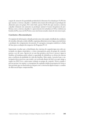 cepção de aumento da quantidade produzida de alimentos foi relatada por 51,8% dos 
que usaram a cisterna calçadão e, também uma maior diversificação na produção de 
alimentos para este grupo. Por outro lado, apenas 30,2% dos que usaram a cisterna 
calçadão relataram um aumento na produção animal. A maior frequência de pro-blemas 
com a cisterna calçadão é o aparecimento de rachaduras (7,8%) e defeitos na 
bomba (4,8%), mas em 84,9% dos casos não foram notados sinais de má conservação. 
Conclusões e Recomendações 
O conjunto de informações coletado permite uma visão ampla e detalhada das condições 
de moradia, educação, renda, trabalho, segurança alimentar, acesso à água, associativismo 
e produção dos componentes da amostra. E a pesquisa conseguiu estabelecer a linha 
de base para a avaliação dos impactos do Programa P1+2. 
Importante ressaltar que a distribuição das cisternas de segunda água tem sido an-tecipada 
em alguns municípios e, como consequência, parte do grupo de controle 
passou a ser de casos. Apesar de ser um fato positivo, por levar o acesso à água às 
famílias, tal mudança pode reduzir a capacidade de identificar os efeitos da cisterna 
para a melhoria da qualidade de vida das famílias. Mais ainda, é possível que a an-tecipação 
desse processo, que tende a ser acelerada diante da forte seca que atinge a 
região em 2012, leve a uma maior redução no grupo de controle. Nesse sentido é 
preciso pensar em manter o cronograma da segunda rodada da pesquisa de forma a 
não permitir que no final todos já estejam com a cisterna há algum tempo e a análise 
do diferencial fique comprometida. 
Cadernos de Estudos - Síntese das Pesquisas de Avaliação de Programas Sociais do MDS 2011 - 2014 243 
 