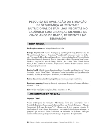 PESQUISA DE AVALIAÇÃO DA SITUAÇÃO 
DE SEGURANÇA ALIMENTAR E 
NUTRICIONAL DE FAMÍLIAS INSCRITAS NO 
CADÚNICO COM CRIANÇAS MENORES DE 
CINCO ANOS DE IDADE, RESIDENTES NO 
SEMIÁRIDO 
ficha técnica 
Instituição executora: Indago Consultoria Ltda. 
Equipe Responsável: Rosana Rodrigues (Coordenação Geral); Daniele Lima de 
Alencar, Fernanda Rauber e Regismeire Viana Lima (Profissionais Sênior em Avalia-ção 
Nutricional); Elenir Escola Capuzo Jesse, Francisca Luânia Faria Mororó, Giulia 
Marcelino Mainardi, Joanna de Ângelis Bastos Vieira, Luiz Alberto da Silva Santos, 
Maria do Perpétuo Socorro de Araujo, Mayre Luce Nunes Farias, Natalia Motta 
Altoé, Natalia Santana Nascimento, Neijla Valesca Barroso da Silva e Tatiana Santos 
Rodrigues (supervisores). 
Equipe SAGI: Alba Alexandro Rodrigues Pinto, Bruno Barreto, Francisca de Fátima 
de Araújo Lucena, Júnia Valéria Quiroga da Cunha, Marina Pereira, Marta Battaglia 
Custódio, Rovane Schwengber e Waldivino João Pereira Júnior. 
Forma de contratação: Licitação pública por meio de pregão eletrônico. 
Fonte dos recursos: Execução direta de recursos do Tesouro - Contrato Adminis-trativo 
nº 13/2012. 
Período de execução: março de 2012 a dezembro de 2013. 
apresentação da pesquisa 
Objetivo Geral 
Avaliar o “Programa de Formação e Mobilização Social para Convivência com o 
Semiárido Brasileiro: Segurança e Soberania Alimentar Através do Acesso e Manejo 
Sustentáveis da Terra e das Águas” - P1+2 por meio de dois grupos o primeiro de 
famílias beneficiárias efetivas do programa e o segundo de famílias potenciais para o 
programa que ainda não foram cadastrados. Os resultados vão permitir a formação 
de uma linha de base, para posterior realização de pesquisa de seguimento. 
244Cadernos de Estudos - Síntese das Pesquisas de Avaliação de Programas Sociais do MDS 2011 - 2014 
 