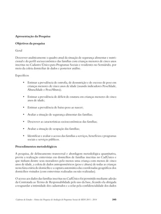 Apresentação da Pesquisa 
Objetivos da pesquisa 
Geral 
Descrever analiticamente o quadro atual da situação de segurança alimentar e nutri-cional 
e do perfil socioeconômico das famílias com crianças menores de cinco anos 
inscritas no Cadastro Único para Programas Sociais e residentes no Semiárido, por 
meio da coleta domiciliar de dados e posterior análise. 
Específicos 
• Estimar a prevalência de eutrofia, de desnutrição e de excesso de peso em 
crianças menores de cinco anos de idade (usando indicadores Peso/Idade, 
Altura/Idade e Peso/Altura); 
• Estimar a prevalência de déficit de estatura em crianças menores de cinco 
anos de idade; 
• Estimar a prevalência de baixo peso ao nascer; 
• Avaliar a situação de segurança alimentar das famílias; 
• Descrever as características socioeconômicas das famílias; 
• Avaliar a situação de ocupação das famílias; 
• Identificar e avaliar o acesso das famílias a serviços, benefícios e programas 
sociais e serviços públicos. 
Procedimentos metodológicos 
A pesquisa, de delineamento transversal e abordagem metodológica quantitativa, 
previu a realização entrevistas em domicílios de famílias inscritas no CadÚnico e 
que tinham dentre seus moradores pelo menos uma criança com menos de cinco 
anos de idade, a coleta de dados antropométricos (peso e altura) de todas as crianças 
nesta faixa etária do domicílio e a captura automática das coordenadas geográficas dos 
domicílios visitados (com entrevistas realizadas ou não realizadas). 
O acesso aos dados das famílias inscritas no CadÚnico foi permitido mediante adesão 
da Contratada ao Termo de Responsabilidade pelo uso da base, ficando ela obrigada 
a resguardar a intimidade dos cadastrados e a zelar pela confidencialidade dos dados 
Cadernos de Estudos - Síntese das Pesquisas de Avaliação de Programas Sociais do MDS 2011 - 2014 245 
 