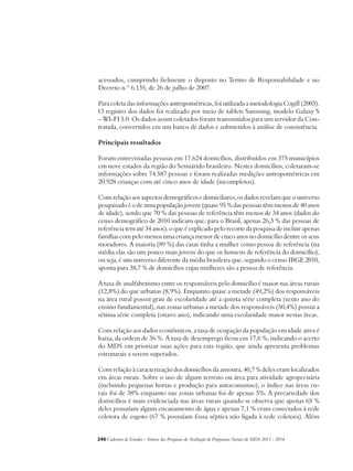 acessados, cumprindo fielmente o disposto no Termo de Responsabilidade e no 
Decreto n.º 6.135, de 26 de julho de 2007. 
Para coleta das informações antropométricas, foi utilizada a metodologia Cogill (2003). 
O registro dos dados foi realizado por meio de tablets Samsung, modelo Galaxy S 
– WI-FI 5.0. Os dados assim coletados foram transmitidos para um servidor da Con-tratada, 
convertidos em um banco de dados e submetidos à análise de consistência. 
Principais resultados 
Foram entrevistadas pessoas em 17.624 domicílios, distribuídos em 375 municípios 
em nove estados da região do Semiárido brasileiro. Nestes domicílios, coletaram-se 
informações sobre 74.587 pessoas e foram realizadas medições antropométricas em 
20.928 crianças com até cinco anos de idade (incompletos). 
Com relação aos aspectos demográficos e domiciliares, os dados revelam que o universo 
pesquisado é o de uma população jovem (quase 95 % das pessoas têm menos de 40 anos 
de idade), sendo que 70 % das pessoas de referência têm menos de 34 anos (dados do 
censo demográfico de 2010 indicam que, para o Brasil, apenas 26,3 % das pessoas de 
referência tem até 34 anos), o que é explicado pelo recorte da pesquisa de incluir apenas 
famílias com pelo menos uma criança menor de cinco anos no domicílio dentre os seus 
moradores. A maioria (89 %) das casas tinha a mulher como pessoa de referência (na 
média elas são um pouco mais jovens do que os homens de referência do domicílio), 
ou seja, é um universo diferente da média brasileira que, segundo o censo IBGE 2010, 
aponta para 38,7 % de domicílios cujas mulheres são a pessoa de referência. 
A taxa de analfabetismo entre os responsáveis pelo domicílio é maior nas áreas rurais 
(12,8%) do que urbanas (8,9%). Enquanto quase a metade (49,2%) dos responsáveis 
na área rural possui grau de escolaridade até a quinta série completa (sexto ano do 
ensino fundamental), nas zonas urbanas a metade dos responsáveis (50,4%) possui a 
sétima série completa (oitavo ano), indicando uma escolaridade maior nestas áreas. 
Com relação aos dados econômicos, a taxa de ocupação da população em idade ativa é 
baixa, da ordem de 36 %. A taxa de desemprego ficou em 17,6 %, indicando o acerto 
do MDS em priorizar suas ações para esta região, que ainda apresenta problemas 
estruturais a serem superados. 
Com relação à caracterização dos domicílios da amostra, 40,7 % deles eram localizados 
em áreas rurais. Sobre o uso de algum terreno ou área para atividade agropecuária 
(incluindo pequenas hortas e produção para autoconsumo), o índice nas áreas ru-rais 
foi de 38% enquanto nas zonas urbanas foi de apenas 5%. A precariedade dos 
domicílios é mais evidenciada nas áreas rurais quando se observa que apenas 65 % 
deles possuíam algum encanamento de água e apenas 7,1 % eram conectados à rede 
coletora de esgoto (67 % possuíam fossa séptica não ligada à rede coletora). Além 
246Cadernos de Estudos - Síntese das Pesquisas de Avaliação de Programas Sociais do MDS 2011 - 2014 
 