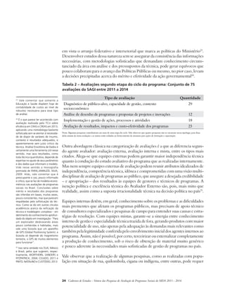 em vista o arranjo federativo e intersetorial que marca as políticas do Ministério23. 
Desenvolver estudos dessa natureza sem se assegurar da consistência das informações 
necessárias, com metodologias sofisticadas que demandam conhecimento circuns-tanciado 
da área em análise e dos pressupostos da técnica, pode gerar equívocos que 
pouco colaboram para o avanço das Políticas Públicas ou mesmo, no pior caso, levam 
a decisões precipitadas acerca do mérito e efetividade da ação governamental24. 
Tabela 2 – Avaliações segundo etapa do ciclo do programa: Conjunto de 75 
avaliações da SAGI entre 2011 a 2014 
Tipo de avaliação Quantidade 
Diagnóstico de público-alvo, capacidade de gestão, contexto 
socioeconômico 
24 Cadernos de Estudos - Síntese das Pesquisas de Avaliação de Programas Sociais do MDS 2011 - 2014 
29 
Análise de desenho de programas e propostas de projetos e inovações 12 
Implementação e gestão de ações, processos e atividades 18 
Avaliação de resultados, impactos e custo-efetividade dos programas 23 
Nota: Algumas pesquisas contribuíram em mais de uma etapa do ciclo. Vale observar que quatro pesquisas não se encaixam nessa tipologia, pois duas 
delas tratam de meta-avaliação e as outras estão voltadas ao fornecimento de insumos para ações de formação e capacitação. 
Outra abordagem clássica na categorização de avaliações é a que as diferencia segun-do 
agente avaliador: avaliação externa, avaliação interna e mista, entre os tipos mais 
citados. Alega-se que equipes externas podem garantir maior independência técnica 
quanto à condução do estudo avaliativo do programa que as realizadas internamente. 
Mas nem sempre equipes externas de avaliação podem reunir atributos idealizados de 
independência, competência técnica, idônea e comprometidas com uma visão multi-disciplinar 
de avaliação de programas ao público, que assegure a desejada credibilidade 
– e apropriação – dos resultados às equipes de gestores e técnicos de programas. A 
isenção política e excelência técnica do Avaliador Externo são, pois, mais mito que 
realidade, assim como a suposta irracionalidade técnica na decisão política no país25. 
Equipes internas detêm, em geral, conhecimento sobre os problemas e as dificuldades 
mais prementes que afetam os programas públicos, mas precisam de apoio técnico 
de consultores especializados e pesquisas de campo para entender suas causas e estra-tégias 
de resolução. Com equipes mistas, garante-se a sinergia entre conhecimento 
interno de gestão e especialidade técnica trazida de fora, gerando produtos com maior 
potencialidade de uso, não apenas pela adequação às demandas mais relevantes como 
também pela legitimidade conferida pelo envolvimento inicial dos agentes internos ao 
programa. Assim, não é possível, por certo, terceirizar ou externalizar completamente 
a produção de conhecimento, sob o risco de obtenção de material muito genérico 
e pouco aderente às necessidades mais sofisticadas de gestão de programas no país. 
Vale observar que a realização de algumas pesquisas, como as realizadas com popu-lação 
em situação de rua, quilombola, cigana ou indígena, entre outras, pode requer 
23 Vale comentar que somente a 
Educação e Saúde dispõem hoje de 
contabilidade de custos ao nível de 
robustez necessária para esse tipo 
de análise. 
24 É o que parece ter acontecido com 
avaliação realizada pelo TCU sobre 
eficiência em CRAS e CREAS em 2013, 
aplicando uma metodologia bastante 
sofisticada sem se atentar à necessida-de 
de dispor de variáveis de insumo, 
contexto e resultados adequados, e 
aparentemente sem juízo crítico da 
técnica. Análise Envoltória de Dados é 
certamente uma ferramenta útil nesse 
sentido, mas seus resultados, como 
toda técnica quantitativa, depende de 
expertise no ajuste de seus parâmetros 
e dos dados que informam o modelo. 
Vide nesse sentido a monografia 
premiada de FARIA,JANNUZZI, SILVA, 
2009. Aliás, vale comentar que é 
preocupante o uso, pouco informado 
e crítico, que se faz de modelos econo-métricos 
nas avaliações de programas 
sociais no Brasil. Conclusões sobre 
mérito e resultados dos programas 
são inferidas em bases, muitas vezes, 
pouco consistentes, mas que parecem 
respaldadas pela sofisticação da téc-nica. 
Como se diz em outros círculos 
acadêmicos acerca da reificação da 
técnica e modelagem complexa – em 
detrimento do conhecimento aprofun-dado 
do objeto em investigação- “Para 
um explorador desbravando áreas 
pouco conhecidas e habitadas, mais 
vale uma bússola que um aparelho 
de GPS (Global Positioning System): a 
bússola só depende do magnetismo 
terrestre, o GPS de muitos elementos 
para funcionar”. 
25 Isso seria verdade nos EUA, México 
e Brasil, pelos que sugerem, respec-tivamente, 
WORTHERN, SANDERS e 
FITZPATRICK, 2004; CEJUDO, 2011 e 
PINTO, NATALINO e CUSTÓDIO, 2013. 
 