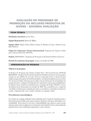 AVALIAÇÃO DO PROGRAMA DE 
PROMOÇÃO DA INCLUSÃO PRODUTIVA DE 
JOVENS – SEGUNDA AVALIAÇÃO 
ficha técnica 
Instituição executora: pessoa física. 
Equipe Responsável: Robert K. Walker. 
Equipe SAGI: Ângela Tonini, Maria Cristina A. Martins de Lima e Patrícia Costa, 
Júlia Modesto. 
Órgão de Cooperação Técnica Internacional: Programa das Nações Unidas 
para o Desenvolvimento (PNUD). 
Projeto: BRA/05/028 – Programa de Promoção da Inclusão Produtiva de Jovens. 
Período de realização da pesquisa: março a novembro de 2008. 
apresentação da pesquisa 
Objetivos da pesquisa 
O Projeto do Programa das Nações Unidas Para o Desenvolvimento (PNUD) 
BRA/05/028 – Programa de Promoção da Inclusão Produtiva de Jovens, foi um projeto 
orçado em oito milhões de reais que ofereceu cooperação técnica e financeira para 
implementação de projetos de inclusão produtiva, visando principalmente jovens entre 
18 e 24 anos de idade. O projeto previa ainda o desenvolvimento de metodologias de 
monitoramento e avaliação e identificação de experiências exitosas para multiplicação. 
O objetivo deste estudo foi contribuir para a avaliação do Projeto PNUD e dos os 
36 projetos locais financiados em meados de 2006. Esta consultoria teve o papel de 
consolidar as informações coletadas por todos os consultores contratados no primeiro 
estudo, conjuntamente com os dados coletados no segundo estudo. 
Procedimentos metodológicos 
Os critérios de avaliação utilizados foram definidos pelo Comitê de Assistência para o 
Desenvolvimento (CAD), quais sejam: impacto, eficiência, relevância, efetividade e sus-tentabilidade. 
Acrescentou-se um sexto, a exportabilidade, que expressa o grau em que 
toda uma intervenção ou alguns de seus elementos são transferíveis (isto é, potencialmente 
poderiam fazer uma contribuição importante) a outro contexto. 
Cadernos de Estudos - Síntese das Pesquisas de Avaliação de Programas Sociais do MDS 2011 - 2014 249 
 