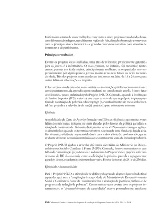 Foi feito um estudo de casos múltiplos, com visitas a cinco projetos considerados bons, 
com diferentes abordagens, nas diferentes regiões do País, além de observação e entrevistas 
com os principais atores, foram feitas e gravadas entrevistas narrativas com amostras de 
instrutores e de participantes. 
Principais resultados 
Dentre os projetos locais avaliados, uma área de relevância praticamente garantida 
para os jovens é a informática. O mais comum, no entanto, foi encontrar, nestes 
cursos, pessoas em idade maior, principalmente mulheres, acompanhadas no em-preendimento 
por alguns poucos jovens, muitas vezes seus filhos ou netos menores 
de idade. Três dos projetos nem atenderam aos jovens na faixa de 18 a 24 anos; para 
outro, faltaram informações a respeito. 
O fortalecimento da extensão universitária nas instituições públicas e comunitárias e, 
consequentemente, da aprendizagem estudantil no sentido mais amplo, é outro fator 
de relevância, pouco enfatizado pelo Projeto PNUD. Contudo, quando a Instituição 
de Ensino Superior (IES) valoriza esse aspecto mais do que o próprio impacto pre-tendido 
na situação de pobreza e desemprego (e, eventualmente, do meio ambiente), 
tal fato prejudica a relevância de seu(s) projeto(s) para o interesse comum. 
Eficiência 
A modalidade de Carta de Acordo firmada com IES traz eficiências que muitas vezes 
faltam às prefeituras, tipicamente mais afetadas pelos fatores de política partidária e 
solução de continuidade. Por outro lado, muitas vezes a IES somente consegue agilizar 
os desembolsos quando os recursos estiverem na conta de uma fundação ligada a ela. 
Geralmente, a eficiência empresarial não é a característica forte do professorado, que se 
vê diante de novas demandas inusitadas ao se aventurar na seara da inclusão produtiva. 
O Projeto PNUD ajudou a articular diferentes secretarias do Ministério do Desen-volvimento 
Social e Combate à Fome (MDS). Contudo, houve momentos em que 
falhas de comunicação prejudicaram o andamento do Projeto: cinco projetos sofreram 
demoras de 100 dias ou mais entre a solicitação da próxima parcela e o pagamento; 
para dois destes, essa demora ocorreu duas vezes. Houve demoras de 281 e de 236 dias. 
Efetividade e Sustentabilidade 
Para o Projeto PNUD, a efetividade se define pelo grau de alcance do resultado final 
esperado, qual seja, a “ampliação da capacidade do Ministério do Desenvolvimento 
Social e Combate à Fome de monitoramento e avaliação de políticas públicas e de 
programas de redução de pobreza”. Como muitas vezes ocorre com os projetos in-ternacionais, 
o “desenvolvimento de capacidades” ocorre pontualmente, mediante 
250Cadernos de Estudos - Síntese das Pesquisas de Avaliação de Programas Sociais do MDS 2011 - 2014 
 