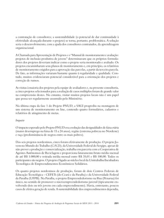 a contratação de consultores; a sustentabilidade (o potencial de dar continuidade à 
efetividade alcançada durante o projeto) se torna, portanto, problemática. A solução 
seria o desenvolvimento, com a ajuda dos consultores contratados, da aprendizagem 
organizacional. 
A Chamada para Apresentação de Projetos e o “Manual de monitoramento e avaliação: 
projetos de inclusão produtiva de jovens” determinavam que os próprios formula-dores 
dos projetos deveriam indicar como o projeto seria monitorado e avaliado. Os 
projetos encaminharam seus planos de monitoramento e, em princípio, os relatórios 
de monitoramento exigidos para a aprovação das parcelas, a partir da terceira parcela. 
De fato, as informações variaram bastante quanto à regularidade e qualidade. Con-tudo, 
muitos evidenciaram potencial considerável para a orientação dos projetos e 
correção de rumos. 
As visitas à maioria dos projetos pela equipe de avaliadores e, na presente consultoria, 
a cinco projetos selecionados para a avaliação de casos múltiplos foram de grande valor 
na compreensão destes. No entanto, visitar muitos projetos locais não é um papel 
que possa ser regularmente assumido pelo Ministério. 
Na última etapa da fase 1 do Projeto PNUD, a SAGI progrediu na montagem de 
um sistema de monitoramento on line, contendo quatro formulários, cadastros e 
relatórios de atingimento de metas. 
Impacto 
O impacto esperado pelo Projeto PNUD era a redução das desigualdades de faixa etária 
(maior desemprego na faixa de 15 a 24 anos), região (extrema pobreza no Nordeste) 
e raça (predominância de negros entre os mais pobres). 
Dos seis projetos nordestinos, cinco foram efetivamente de produção. O projeto Jo-vem 
no Mundo do Trabalho (C/A 23), da Universidade Federal do Sergipe, apesar de 
não prever a produção e comercialização, trabalha em parceria com a Cooperativa de 
Agentes Autônomos de Reciclagem e proporciona faturamento bruto médio mensal 
de até R$ 1.000,00 e retirada média mensal entre R$ 35,01 e R$ 100,00. Todos os 
participantes são negros. O projeto é ligado ao núcleo local da Unitrabalho/Incubadora 
Tecnológica de Empreendimentos Econômicos Solidários. 
Os quatro projetos nordestinos de produção, foram de dois Centros Federais de 
Educação Tecnológica – CEFETs (do Ceará e da Paraíba) e da Universidade Federal 
da Paraíba (UFPB). Na Paraíba, o projeto Empreendedorismo na Rua (Penarua) foi 
único, no sentido de promover o microempreendedorismo juvenil (tipicamente en-volvendo 
dois ou três jovens em cada empreendimento). Havia, entretanto, poucos 
casos de efetiva geração de renda. A sustentabilidade dos empreendimentos dependia, 
Cadernos de Estudos - Síntese das Pesquisas de Avaliação de Programas Sociais do MDS 2011 - 2014 251 
 