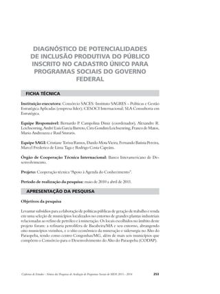 DIAGNÓSTICO DE POTENCIALIDADES 
DE INCLUSÃO PRODUTIVA DO PÚBLICO 
INSCRITO NO CADASTRO ÚNICO PARA 
PROGRAMAS SOCIAIS DO GOVERNO 
FEDERAL 
ficha técnica 
Instituição executora: Consórcio SACES: Instituto SAGRES – Políticas e Gestão 
Estratégica Aplicadas (empresa líder); CESOCI Internacional; SLA Consultoria em 
Estratégica. 
Equipe Responsável: Bernardo P. Campolina Diniz (coordenador), Alexandre R. 
Leichsenring, André Luis Garcia Barreto, Ciro Gondim Leichsenring, Franco de Matos, 
Mario Andreuzza e Raul Sturaris. 
Equipe SAGI: Cristiane Torisu Ramos, Danilo Mota Vieira, Fernando Batista Pereira, 
Marcel Frederico de Lima Taga e Rodrigo Costa Capeáns. 
Órgão de Cooperação Técnica Internacional: Banco Interamericano de De-senvolvimento. 
Projeto: Cooperação técnica “Apoio à Agenda do Conhecimento”. 
Período de realização da pesquisa: maio de 2010 a abril de 2011. 
apresentação da pesquisa 
Objetivos da pesquisa 
Levantar subsídios para a elaboração de políticas públicas de geração de trabalho e renda 
em uma seleção de municípios localizados no entorno de grandes plantas industriais 
relacionadas ao refino de petróleo e à mineração. Os locais escolhidos no âmbito deste 
projeto foram: a refinaria petrolífera de Bacabeira/MA e seu entorno, abrangendo 
oito municípios vizinhos, e o sítio econômico da mineração e siderurgia no Alto do 
Paraopeba, tendo como centro Congonhas/MG, além de mais seis municípios que 
compõem o Consórcio para o Desenvolvimento do Alto do Paraopeba (CODAP). 
Cadernos de Estudos - Síntese das Pesquisas de Avaliação de Programas Sociais do MDS 2011 - 2014 253 
 