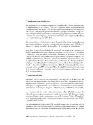 Procedimentos metodológicos 
A pesquisa integrou abordagens quantitativas e qualitativas. Para realizar um diagnóstico 
da população inscrita no Cadastro Único para Programas Sociais do governo federal, 
foram promovidos dois grupos focais em cada região alvo do estudo, que serviram como 
subsídio para a elaboração do questionário utilizado na pesquisa quantitativa. Esta, por sua 
vez, contemplou entrevistas individuais, com aplicação de questionários estruturados junto 
a uma amostra composta por 2.320 domicílios distribuídos entre as regiões de Bacabeira/ 
MA (1.725) e de Congonhas/MG (595). 
A pesquisa utilizou o método de amostragem aleatória (probabilística) estratificada, sendo 
que os municípios foram agrupados em quatro estratos amostrais, a saber: a) São Luís; b) 
Bacabeira; c) demais municípios do Maranhão; e d) municípios de Minas Gerais. 
Além disso, foram realizadas dinâmicas de grupos (oficinas prospectivas) e consultas com 
prefeitos, secretários municipais e estaduais de trabalho e emprego, secretários municipais 
e estaduais da assistência social, representantes do Sistema S, do Sistema Nacional de 
Emprego (SINE), do Serviço Brasileiro de Apoio a Micro e Pequenas Empresas (SE-BRAE), 
das universidades estaduais e federais que atuam nas regiões do estudo, além 
de representantes de órgãos do executivo federal (Ministérios da Educação, Trabalho e 
Emprego, Minas e Energia, Desenvolvimento Social e Combate à Fome, Integração Na-cional) 
e o Banco Nacional do Desenvolvimento - BNDS. Foram realizadas três oficinas 
prospectivas (São Luís/MA, Congonhas/MG e Brasília/DF), com a participação média 
de 15 atores em cada uma, e consultas, por telefone ou mensagem eletrônica, com cerca 
de 20 atores estratégicos. 
Principais resultados 
A pesquisa revelou uma diferença significativa entre a população de São Luís e dos 
demais estratos pesquisados no Maranhão. No estrato de São Luís, predominava uma 
população mais envelhecida quando comparada aos demais estratos do Maranhão: a 
participação da população de 40 anos ou mais nos demais estratos do Maranhão era 
relativamente pequena (não chegando a 10%), enquanto em São Luís beirava 20%. 
São Luís representa um estrato predominantemente urbano (89,9%), enquanto Ba-cabeira 
é um município marcadamente rural, com cerca de 72% da sua população 
inscrita no Cadastro Único residente no meio rural. No estrato “Outros Municípios” 
havia uma distribuição muito próxima entre os que vivem no meio urbano (59,2%) 
e no meio rural (40,8%). 
Em Minas Gerais, na região do CODAP, prevalecia uma população masculina (62%) e 
mais jovem, sendo que 25% da população pesquisada estavam na faixa entre 16 e 20 anos e 
outros 45% na faixa de 21 a 30 anos. A população urbana representava cerca de 90% do total. 
254Cadernos de Estudos - Síntese das Pesquisas de Avaliação de Programas Sociais do MDS 2011 - 2014 
 