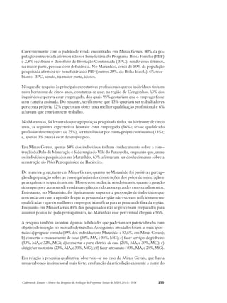 Coerentemente com o padrão de renda encontrado, em Minas Gerais, 80% da po-pulação 
entrevistada afirmou não ser beneficiária do Programa Bolsa Família (PBF) 
e 2,8% recebiam o Benefício de Prestação Continuada (BPC), sendo estes últimos, 
na maior parte, pessoas com deficiência. No Maranhão, cerca de 50% da população 
pesquisada afirmou ser beneficiária do PBF (outros 20%, do Bolsa Escola), 6% rece-biam 
o BPC, sendo, na maior parte, idosos. 
No que diz respeito às principais expectativas profissionais que os indivíduos tinham 
num horizonte de cinco anos, constatou-se que, na região de Congonhas, 63% dos 
inquiridos esperava estar empregado, dos quais 95% gostariam que o emprego fosse 
com carteira assinada. Do restante, verificou-se que 13% queriam ser trabalhadores 
por conta própria, 12% esperavam obter uma melhor qualificação profissional e 6% 
achavam que estariam sem trabalho. 
No Maranhão, foi levantado que a população pesquisada tinha, no horizonte de cinco 
anos, as seguintes expectativas laborais: estar empregado (56%); ter-se qualificado 
profissionalmente (cerca de 25%), ser trabalhador por conta-própria/autônomo (13%); 
e, apenas 3% previa estar desempregado. 
Em Minas Gerais, apenas 50% dos indivíduos tinham conhecimento sobre a cons-trução 
do Polo de Mineração e Siderurgia do Vale do Paraopeba, enquanto que, entre 
os indivíduos pesquisados no Maranhão, 63% afirmaram ter conhecimento sobre a 
construção do Polo Petroquímico de Bacabeira. 
De maneira geral, tanto em Minas Gerais, quanto no Maranhão foi positiva a percep-ção 
da população sobre as consequências das construções dos polos de mineração e 
petroquímico, respectivamente. Houve concordância, nos dois casos, quanto à geração 
de empregos e aumento de renda na região, devido a esses grandes empreendimentos. 
Entretanto, no Maranhão, foi ligeiramente superior a proporção de indivíduos que 
concordaram com a opinião de que as pessoas da região não estavam suficientemente 
qualificadas e que os melhores empregos iriam ficar para as pessoas de fora da região. 
Enquanto em Minas Gerais 49% dos pesquisados não se percebiam preparados para 
assumir postos no polo petroquímico, no Maranhão esse percentual chegou a 56%. 
A pesquisa também levantou algumas habilidades que poderiam ser potencializadas com 
objetivo de inserção no mercado de trabalho. As seguintes atividades foram as mais apon-tadas: 
a) preparar comida (89% dos indivíduos no Maranhão e 83,6%, em Minas Gerais); 
b) consertar o encanamento de casas (38%, MA, e 35%, MG); c) fazer serviços de pedreiro 
(33%, MA, e 32%, MG); d) consertar a parte elétrica da casa (26%, MA, e 30%, MG); e) 
dirigir/ser motorista (23%, MA, e 30%, MG); e f) fazer artesanato (40%, MA, e 29%, MG). 
Em relação à pesquisa qualitativa, observou-se no caso de Minas Gerais, que havia 
um arcabouço institucional mais forte, em função da articulação existente a partir do 
Cadernos de Estudos - Síntese das Pesquisas de Avaliação de Programas Sociais do MDS 2011 - 2014 255 
 