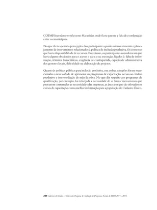 CODAP. Isso não se verificou no Maranhão, onde ficou patente a falta de coordenação 
entre os municípios. 
No que diz respeito às percepções dos participantes quanto ao investimento e plane-jamento 
de instrumentos relacionados à política de inclusão produtiva, foi consenso 
que havia disponibilidade de recursos. Entretanto, os participantes consideraram que 
havia alguns obstáculos para o acesso e para a sua execução, ligados à: falta de infor-mação, 
trâmites burocráticos, exigência de contrapartida, capacidade administrativa 
dos gestores locais, dificuldade na elaboração de projetos. 
Quanto às políticas públicas para inclusão produtiva, em ambas as regiões foram men-cionadas 
a necessidade de aprimorar os programas de capacitação, acesso ao crédito 
produtivo e intermediação de mão de obra. No que diz respeito aos programas de 
qualificação, por exemplo, foi reforçada a necessidade de se buscar mecanismos que 
procurem contemplar as necessidades das empresas, as áreas em que são ofertados os 
cursos de capacitação e uma melhor informação para a população do Cadastro Único. 
256Cadernos de Estudos - Síntese das Pesquisas de Avaliação de Programas Sociais do MDS 2011 - 2014 
 