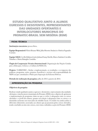 ESTUDO QUALITATIVO JUNTO A ALUNOS 
EGRESSOS E DESISTENTES, REPRESENTANTES 
DAS UNIDADES OFERTANTES E 
INTERLOCUTORES MUNICIPAIS DO 
PRONATEC-BRASIL SEM MISÉRIA (BSM) 
ficha técnica 
Instituição executora: pessoa física. 
Equipe Responsável: Flávio Braune Wiik, Júlia Moretto Amâncio e Patrícia Fagundes 
Caetano. 
Equipe SAGI: Cecília Ishikawa Lariú, Juliana França Varella, Marco Antônio Carvalho 
Natalino e Marta Battaglia Custódio. 
Órgão de Cooperação Técnica Internacional: Organização das Nações Unidas 
para a Educação, Ciência e a Cultura (UNESCO). 
Projeto: 914BRZ3002 - Avaliar a implementação, os resultados e os impactos das 
políticas, programas, ações, projetos, benefícios e serviços sob responsabilidade do 
MDS ou que constituam o Plano para Superação da Extrema Pobreza. 
Período de realização da pesquisa: julho de 2013 a janeiro de 2014. 
apresentação da pesquisa 
Objetivos da pesquisa 
Realizar estudo qualitativo junto a egressos e desistentes, representantes das unidades 
ofertantes e interlocutores municipais do Pronatec-BSM com o objetivo de aprimorar 
a implementação do programa, tanto no que se refere à adequação entre os cursos 
ofertados e o perfil dos alunos, quanto em relação à adequação entre os cursos e as 
demandas existentes nos mercados de trabalho locais. O estudo visa ainda avaliar as 
diferentes dimensões associadas aos alunos que já passaram pelos cursos ofertados, 
tendo concluído ou não estes cursos, com vistas a subsidiar as ações do Pronatec-BSM. 
Cadernos de Estudos - Síntese das Pesquisas de Avaliação de Programas Sociais do MDS 2011 - 2014 257 
 