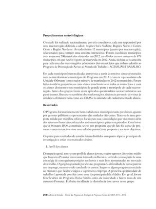 Procedimentos metodológicos 
O estudo foi realizado nacionalmente por três consultores, cada um responsável por 
uma macrorregião definida, a saber: Regiões Sul e Sudeste; Regiões Norte e Centro 
Oeste e Região Nordeste. Ao todo foram 12 municípios (quatro por macrorregião), 
selecionados para compor uma amostra intencional. Foram escolhidos municípios 
com ao menos 200 matrículas efetivadas em 2012, escolhidos em um universo de 879 
municípios em que houve registro de matrícula em 2012. Ainda, incluiu-se na amostra 
para cada uma das macrorregiões pelo menos dois municípios que tinham aderido ao 
Programa de Promoção do Acesso ao Mundo do Trabalho – ACESSUAS-TRABALHO. 
Em cada município foram realizadas entrevistas a partir de roteiros semiestruturados 
com os interlocutores municipais do Programa em 2013 e com os representantes da 
Unidade Ofertante com o maior número de matrículas em 2012 no município. Foram 
feitos também grupos focais com alunos concluintes em todos os municípios e com 
os alunos desistentes nos municípios de grande porte e metrópole de cada macror-região. 
Antes dos grupos focais eram aplicados questionários socioeconômicos aos 
participantes. Buscou-se também obter informações adicionais por meio de visitas às 
unidades ofertantes bem como aos CRAS e às unidades de cadastramento de alunos. 
Resultados 
O Programa foi unanimemente bem avaliado nos municípios tanto por alunos, quanto 
por gestores públicos e representantes das unidades ofertantes. Trata-se de uma pro-posta 
sólida que mobiliza esforços locais para sua consolidação que vão muito além 
dos retornos financeiros oferecidos aos municípios e parceiros privados. Conclui-se 
que o Pronatec-BSM constituiu-se em um programa que de fato foi capaz de pro-mover 
um convencimento e uma adesão quanto à sua proposta e aos seus objetivos. 
Os principais resultados do estudo foram divididos em quatro tópicos principais de 
investigação e estão sistematizados abaixo. 
I. Perfil dos alunos 
De maneira geral, tem-se um perfil de alunos jovens, recém-egressos do ensino médio 
que buscam o Pronatec como uma forma de melhorar o currículo e como parte de uma 
estratégia de conseguirem posições melhores e mais bem remuneradas no mercado 
de trabalho. O gargalo apontado por eles no programa é a dificuldade de conseguirem 
um emprego, mesmo tendo concluído os cursos. Sugerem algum programa associado 
ao Pronatec que facilite estágios e o primeiro emprego. A primeira oportunidade de 
trabalho é apontada por eles como uma das principais dificuldades. Em geral, foram 
beneficiários do Programa Bolsa Família antes da maioridade e fazem mais de um 
curso no Pronatec. Há baixa incidência de desistência dos cursos nesse grupo. 
258Cadernos de Estudos - Síntese das Pesquisas de Avaliação de Programas Sociais do MDS 2011 - 2014 
 