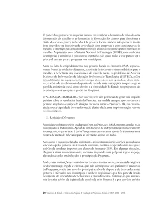 O poder dos gestores em negociar cursos, em verificar a demanda de mão-de-obra 
do mercado de trabalho e as demandas de formação dos alunos para direcionar a 
oferta dos cursos parece reduzido. Os gestores locais também não parecem muito 
bem inseridos em iniciativas de articulação com empresas e com as secretarias de 
trabalho e emprego para encaminhamento dos alunos concluintes para o mercado de 
trabalho. As parcerias com o Sistema Nacional de Empregos (SINE), com sindicatos 
de empresas e comércio e com outras secretarias são quase nulas e este parece ser o 
principal entrave para o programa nos municípios. 
Além da falta do empoderamento dos gestores locais do Pronatec-BSM, especial-mente 
frente às unidades ofertantes, a ausência de recursos e insumos básicos para o 
trabalho, a deficiência dos mecanismos de controle social, os problemas no Sistema 
Nacional de Informações da Educação Profissional e Tecnológica (SISTEC), a falta 
de qualificação das equipes, inclusive no que diz respeito aos operadores desse siste-ma, 
e a falta de envolvimento do ponto de vista de suas concepções no que tange ao 
papel da assistência social como direito e a centralidade do Estado nos processos são 
os principais entraves para a gestão do Programa. 
O ACESSUAS-TRABALHO, por sua vez, tem um potencial de gerar um impacto 
positivo sobre os resultados finais do Pronatec, na medida em que aporta recursos e 
permite ampliar as equipes de atuação exclusiva sobre o Pronatec. Há, no entanto, 
ainda pouca capacidade de transformação efetiva dada a sua implementação recente 
nos municípios. 
III. Unidades Ofertantes 
As unidades ofertantes têm se adaptado bem ao Pronatec-BSM, mesmo aquelas mais 
consolidadas e tradicionais. Apesar de um discurso de independência financeira frente 
ao programa, o que se nota é que o Programa representa um aporte de recursos e uma 
reserva de mercado relevante para as ofertantes como um todo. 
As maiores e mais consolidadas, entretanto, apresentam maior resistência às mudanças 
solicitadas pelos gestores em termos de estrutura, horários e especialmente às regras e 
padrões de condutas impostos aos alunos do Pronatec-BSM. Em algumas situações, 
chegam a atuar autonomamente, inclusive impondo suas próprias regras ao jogo, 
alterando acordos estabelecidos e princípios do Programa. 
Ainda, estas instituições criam inúmeras barreiras institucionais, por meio da exigência 
de documentação rígida e extensa, que não corresponde aos parâmetros nacionais 
do Programa, sendo esta uma das principais razões de disputa e de desacordos entre 
gestores e ofertantes nos municípios e também responsáveis por boa parte da evasão 
decorrente de inflexibilidade de horários e procedimentos. Entende-se que autono-mia 
descrita advém da legitimidade conferida pelo Sistema S e por acordos prévios 
260Cadernos de Estudos - Síntese das Pesquisas de Avaliação de Programas Sociais do MDS 2011 - 2014 
 