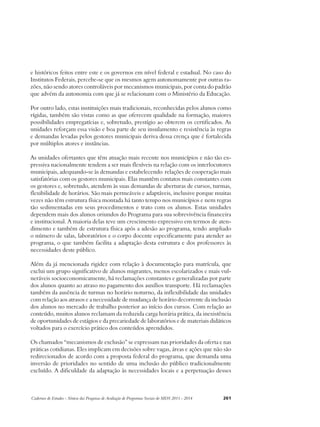 e históricos feitos entre este e os governos em nível federal e estadual. No caso do 
Institutos Federais, percebe-se que os mesmos agem autonomamente por outras ra-zões, 
não sendo atores controláveis por mecanismos municipais, por conta do padrão 
que advém da autonomia com que já se relacionam com o Ministério da Educação. 
Por outro lado, estas instituições mais tradicionais, reconhecidas pelos alunos como 
rígidas, também são vistas como as que oferecem qualidade na formação, maiores 
possibilidades empregatícias e, sobretudo, prestígio ao obterem os certificados. As 
unidades reforçam essa visão e boa parte de seu insulamento e resistência às regras 
e demandas levadas pelos gestores municipais deriva dessa crença que é fortalecida 
por múltiplos atores e instâncias. 
As unidades ofertantes que têm atuação mais recente nos municípios e não tão ex-pressiva 
nacionalmente tendem a ser mais flexíveis na relação com os interlocutores 
municipais, adequando-se às demandas e estabelecendo relações de cooperação mais 
satisfatórias com os gestores municipais. Elas mantêm contatos mais constantes com 
os gestores e, sobretudo, atendem às suas demandas de aberturas de cursos, turmas, 
flexibilidade de horários. São mais permeáveis e adaptáveis, inclusive porque muitas 
vezes não têm estrutura física montada há tanto tempo nos municípios e nem regras 
tão sedimentadas em seus procedimentos e trato com os alunos. Estas unidades 
dependem mais dos alunos oriundos do Programa para sua sobrevivência financeira 
e institucional. A maioria delas teve um crescimento expressivo em termos de aten-dimento 
e também de estrutura física após a adesão ao programa, tendo ampliado 
o número de salas, laboratórios e o corpo docente especificamente para atender ao 
programa, o que também facilita a adaptação desta estrutura e dos professores às 
necessidades deste público. 
Além da já mencionada rigidez com relação à documentação para matrícula, que 
exclui um grupo significativo de alunos migrantes, menos escolarizados e mais vul-neráveis 
socioeconomicamente, há reclamações constantes e generalizadas por parte 
dos alunos quanto ao atraso no pagamento dos auxílios transporte. Há reclamações 
também da ausência de turmas no horário noturno, da inflexibilidade das unidades 
com relação aos atrasos e a necessidade de mudança de horário decorrente da inclusão 
dos alunos no mercado de trabalho posterior ao início dos cursos. Com relação ao 
conteúdo, muitos alunos reclamam da reduzida carga horária prática, da inexistência 
de oportunidades de estágios e da precariedade de laboratórios e de materiais didáticos 
voltados para o exercício prático dos conteúdos aprendidos. 
Os chamados “mecanismos de exclusão” se expressam nas prioridades da oferta e nas 
práticas cotidianas. Eles implicam em decisões sobre vagas, áreas e ações que não são 
redirecionados de acordo com a proposta federal do programa, que demanda uma 
inversão de prioridades no sentido de uma inclusão do público tradicionalmente 
excluído. A dificuldade da adaptação às necessidades locais e a perpetuação desses 
Cadernos de Estudos - Síntese das Pesquisas de Avaliação de Programas Sociais do MDS 2011 - 2014 261 
 