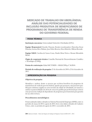 MERCADO DE TRABALHO EM UBERLÂNDIA: 
ANÁLISE DAS POTENCIALIDADES DE 
INCLUSÃO PRODUTIVA DE BENEFICIÁRIOS DE 
PROGRAMAS DE TRANSFERÊNCIA DE RENDA 
DO GOVERNO FEDERAL 
ficha técnica 
Instituição executora: Universidade Federal de Uberlândia (UFU). 
Equipe Responsável: Eucidio Pimenta Arruda (coordenador), Durcelina Ereni 
Pimenta, Lorena Alves Pafume, Jose Pedro Bezerra, Erica Meireles, Milena Resende. 
Equipe SAGI: Carolina de Souza Costa, Danilo Mota Vieira e Renata Mirandola 
Bichir. 
Órgão de cooperação técnica: Conselho Nacional de Desenvolvimento Científico 
e Tecnológico (CNPq). 
Forma de contratação: Edital MCT/MDS – SAGI/CNPq nº 36/2010. 
Período de realização da pesquisa: 21 de dezembro de 2010 a 23 de dezembro de 
2011. 
apresentação da pesquisa 
Objetivos da pesquisa 
Identificar e analisar, dentre as pessoas que recebem benefícios de programas de 
transferência de renda do governo federal, aquelas que possuem e não possuem qua-lificações 
mínimas exigidas no setor terciário da cidade de Uberlândia, de maneira a 
analisar as potencialidades de oferta de cursos de qualificação profissional que retirem 
estas pessoas da condição de dependentes de programas governamentais para garantia 
da sua sobrevivência. 
Procedimentos metodológicos 
Foram analisados dados coletados no Sistema Nacional de Empregos (SINE), entre os 
períodos de março de 2011 e agosto de 2011, bem como dados coletados do Cadastro 
Único, entre os períodos de agosto de 2011 e novembro de 2011. 
264Cadernos de Estudos - Síntese das Pesquisas de Avaliação de Programas Sociais do MDS 2011 - 2014 
 