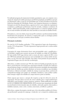 Foi utilizado programa de tratamento de dados quantitativos, que, em conjunto com a 
criação de categorias de análise para traçar o perfil desta população, possibilitou a geração 
de informações sobre as mais de 10 mil famílias que recebem benefícios do governo 
federal no município de Uberlândia. Dentre essas categorias destacam-se as seguintes: 
formação em nível de educação básica, superior (se for o caso), idade dos responsáveis 
econômicos, qualificações profissionais, local de moradia, condições econômicas da 
família – salário total da família, rendas complementares, se o imóvel é quitado, porque 
um ou mais membros da família não estão inseridos no mercado de trabalho formal. 
Pretendeu-se, com estes dados, traçar um perfil econômico e profissional das famílias 
beneficiárias dos programas, de maneira a compreender quais as estratégias podem 
ser traçadas para a inserção econômica destas famílias. 
Principais resultados 
Do total de 8.115 famílias analisadas, 7.796 responsáveis legais não frequentam a 
escola e 319 a frequentam. 77% dos responsáveis legais possuem até o ensino médio 
incompleto. 
A pesquisa de campo demonstrou haver uma proximidade entre a qualificação e 
escolaridade exigidas para assumir um posto de trabalho na cidade de Uberlândia. 
De uma média 2.345 vagas abertas entre os meses de maio e agosto de 2011, cerca 
de 1.900 foram ofertadas para pessoas com escolaridade até o ensino médio incom-pleto, 
ou seja, 81% das vagas ofertadas. Este dado é bem próximo do percentual de 
responsáveis legais com esse nível de escolarização. 
Além disso, os dados mostram que 70% dos chefes de família pesquisados são mu-lheres, 
possivelmente com tempo para capacitação reduzido. Os dados do CadÚnico 
não permitiram chegar a conclusões a respeito das possíveis atividades desempenhadas 
pelas chefes de família que podem diminuir ou mesmo inviabilizar suas atividades 
formativas e laborais (exemplo: cuidado de crianças ou pessoas idosas, ausência do 
companheiro/cônjuge para ajudar nas atividades familiares). Uma melhor análise 
desta situação exigiria um trabalho de campo intensivo junto às famílias. 
Outro aspecto que merece a atenção diz respeito ao tipo de oferta de cursos de 
capacitação. Há uma oferta excessiva de cursos voltados para o empreendedorismo 
individual, como bordado, costura, manicure, pedicure. Dados publicados em julho 
de 2011 (CORREIO DE UBERLÂNDIA, 2011) mostram que a população da cidade 
tem declinado de determinados tipos de trabalho, sobretudo aqueles relacionados a 
trabalhos manuais, como: corte e costura, marcenaria, serralheria e pedreiro. 
Além disso, o grupo de pesquisa entende que o foco das políticas públicas de forma-ção 
profissional e geração de emprego e renda deve ser a criação de condições para 
Cadernos de Estudos - Síntese das Pesquisas de Avaliação de Programas Sociais do MDS 2011 - 2014 265 
 