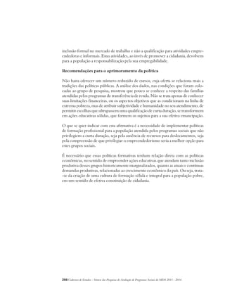 inclusão formal no mercado de trabalho e não a qualificação para atividades empre-endedoras 
e informais. Estas atividades, ao invés de promover a cidadania, devolvem 
para a população a responsabilização pela sua empregabilidade. 
Recomendações para o aprimoramento da política 
Não basta oferecer um número reduzido de cursos, cuja oferta se relaciona mais a 
tradições das políticas públicas. A análise dos dados, nas condições que foram colo-cadas 
ao grupo de pesquisa, mostrou que pouco se conhece a respeito das famílias 
atendidas pelos programas de transferência de renda. Não se trata apenas de conhecer 
suas limitações financeiras, ou os aspectos objetivos que as condicionam na linha de 
extrema pobreza, mas de atribuir subjetividade e humanidade no seu atendimento, de 
permitir escolhas que ultrapassem uma qualificação de curta duração, se transformem 
em ações educativas sólidas, que formem os sujeitos para a sua efetiva emancipação. 
O que se quer indicar com esta afirmativa é a necessidade de implementar políticas 
de formação profissional para a população atendida pelos programas sociais que não 
privilegiem a curta duração, seja pela ausência de recursos para deslocamentos, seja 
pela compreensão de que privilegiar o empreendedorismo seria a melhor opção para 
estes grupos sociais. 
É necessário que essas políticas formativas tenham relação direta com as políticas 
econômicas, no sentido de empreender ações educativas que atendam tanto inclusão 
produtiva desses grupos historicamente marginalizados, quanto as atuais e contínuas 
demandas produtivas, relacionadas ao crescimento econômico do país. Ou seja, trata- 
-se da criação de uma cultura de formação sólida e integral para a população pobre, 
em um sentido de efetiva constituição de cidadania. 
266Cadernos de Estudos - Síntese das Pesquisas de Avaliação de Programas Sociais do MDS 2011 - 2014 
 