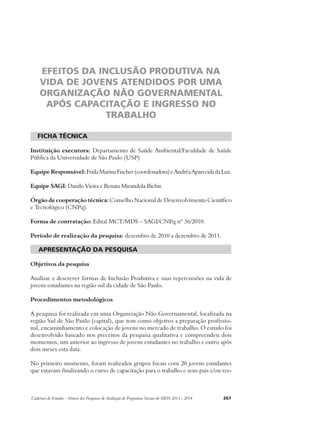 EFEITOS DA INCLUSÃO PRODUTIVA NA 
VIDA DE JOVENS ATENDIDOS POR UMA 
ORGANIZAÇÃO NÃO GOVERNAMENTAL 
APÓS CAPACITAÇÃO E INGRESSO NO 
TRABALHO 
ficha técnica 
Instituição executora: Departamento de Saúde Ambiental/Faculdade de Saúde 
Pública da Universidade de São Paulo (USP) 
Equipe Responsável: Frida Marina Fischer (coordenadora) e Andréa Aparecida da Luz. 
Equipe SAGI: Danilo Vieira e Renata Mirandola Bichir. 
Órgão de cooperação técnica: Conselho Nacional de Desenvolvimento Científico 
e Tecnológico (CNPq). 
Forma de contratação: Edital MCT/MDS – SAGI/CNPq nº 36/2010. 
Período de realização da pesquisa: dezembro de 2010 a dezembro de 2011. 
apresentação da pesquisa 
Objetivos da pesquisa 
Analisar e descrever formas de Inclusão Produtiva e suas repercussões na vida de 
jovens estudantes na região sul da cidade de São Paulo. 
Procedimentos metodológicos 
A pesquisa foi realizada em uma Organização Não Governamental, localizada na 
região Sul de São Paulo (capital), que tem como objetivo a preparação profissio-nal, 
encaminhamento e colocação de jovens no mercado de trabalho. O estudo foi 
desenvolvido baseado nos preceitos da pesquisa qualitativa e compreendeu dois 
momentos, um anterior ao ingresso de jovens estudantes no trabalho e outro após 
dois meses esta data. 
No primeiro momento, foram realizados grupos focais com 20 jovens estudantes 
que estavam finalizando o curso de capacitação para o trabalho e seus pais e/ou res- 
Cadernos de Estudos - Síntese das Pesquisas de Avaliação de Programas Sociais do MDS 2011 - 2014 267 
 