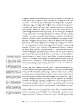 e programas. Essa visão pluri-institucional de realização de pesquisas garante aportes de 
perspectivas diferentes do objeto em análise, como deve ser a produção do conhecimen-to 
científico e tecnológico. É, pois, preocupante que, em alguns círculos, se proponha a 
criação de um centro de avaliação de políticas públicas nos moldes do Conselho Nacional 
de Avaliações do México, do Ministério de Monitoramento de Performance, Avaliação e 
Administração da África do Sul ou que se atribua legitimidade técnica maior a instrumentos 
como “Avaliações Sistêmicas de Políticas Públicas” como as que o Tribunal de Contas da 
União está se propondo a fazer mais recentemente. Não parecem desenhos adequados ao 
nível de complexidade e institucionalidade das políticas e programas no Brasil, nem da capa-cidade 
técnica existente no setor público (ainda que precise melhorar em vários segmentos 
e âmbitos). O país já tem um conjunto amplo de instituições legitimadas ou com mandato 
para avaliação de políticas públicas, para produção de informação e análises sobre diferentes 
aspectos dos programas e ações, nos três níveis de governo. A Secretaria de Planejamento e 
Investimentos do Ministério do Planejamento, as Secretarias de Planejamento dos estados, o 
Tribunal de Contas da União e dos Estados, a Controladoria Geral da União, as universida-des, 
a mídia especializada, os diversos centros independentes de pesquisas e organizações da 
sociedade civil, o IBGE, o IPEA, as unidades de monitoramento e avaliação dos Ministérios 
são algumas dessas instituições, com diferentes aportes e insumos para aprimoramento, 
transparência e análise de mérito das políticas e programas. E, ao fim e ao cabo, felizmente, 
com maior legitimidade política do que qualquer dessas instituições na avaliação das políticas, 
há o Congresso Nacional e as eleições de quatro em quatro anos28. Como comentado mais 
à frente, a efetividade das políticas sociais no Brasil depende, no estágio de estruturação do 
Sistema de Proteção Social no país, menos de produção de informação inédita e muito mais 
de apropriação de conhecimento e viabilização de aprimoramentos em bases contínuas e 
incrementais por parte do gestor estratégico da política até o operador dos programas em 
escolas, centros de saúde, serviços socioassistenciais, etc. 
Em uma perspectiva metodológica, os esforços de Avaliação podem se estruturar em três tipos 
de produtos mais gerais, com maior ou menor aderência e especificidade ao problema social 
ou intervenção programática desenhada: Estudos Avaliativos, análises com base em dados 
secundários ou compilação de artigos e trabalhos já realizados anteriormente na temática, 
com maior ou menor abrangência; Meta-avaliações, recensões sobre estudos avaliativos, 
pesquisas e experiências nacionais, subnacionais e internacionais de programas e projetos 
realizados; Pesquisas de avaliação, levantamentos primários, qualitativos ou quantitativos, 
desenhadas com objetivos de produção de evidências mais específicas necessárias ao aprimo-ramento 
da intervenção. Há ainda os Relatórios-Síntese com conjunto de tabelas e/ou textos 
que sumarizam indicadores de processos e resultados de políticas e programas, para fins de 
divulgação a públicos mais abrangentes. A presente publicação é um exemplo nesse sentido. 
Estudos avaliativos com base em bibliografia ou fonte de dados secundários produzem 
insumos importantes para responder demandas de informação e conhecimento para 
aprimoramento de programas e também, necessariamente, para especificar pesquisas 
empíricas de avaliação. Dissertações de mestrado e Teses de Doutorado apresentadas nas 
26 Cadernos de Estudos - Síntese das Pesquisas de Avaliação de Programas Sociais do MDS 2011 - 2014 
28 O pretenso dom “iluminista” de um 
suposto “Avaliador-Mor” da República 
é perigosamente autoritário. A história 
tem se encarregado de mostrar o 
que governos plutocratas, orientados 
pela excelência da técnica de “ilumi-nados”, 
à direita e à esquerda, têm 
sido capazes de fazer. Ademais, além 
do “tecnocratismo ingênuo” dessa 
proposta pretensamente “iluminista” 
− no entendimento sobre como se dá, 
na prática, a formulação e gestão de 
políticas e programas públicos −, ela 
padece de uma visão já superada da 
infalibilidade positivista do conheci-mento 
técnico-científico. Como dizem 
os popperianos, “todo conhecimento 
científico é falseável, do contrário, 
é uma doutrina”; ou ainda em uma 
perspectiva mais moderna e khunia-na 
“a produção do conhecimento 
científico é uma atividade humana, 
ditada pelas preferências técnicas, 
ideológicas e políticas da comunidade 
de pesquisadores, com suas virtudes e 
idiossincrasias”. Conhecimento cientí-fico 
é contingente, não é uma verdade 
universal; conhecimento produzido 
pelas pesquisas de avaliação não tem 
status diferente, por mais robustas 
que sejam as técnicas usadas na sua 
elaboração. 
 