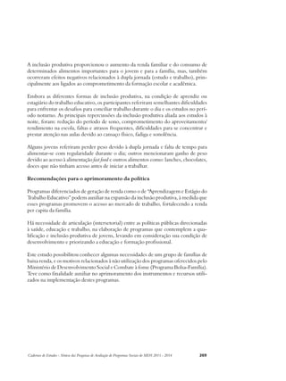 A inclusão produtiva proporcionou o aumento da renda familiar e do consumo de 
determinados alimentos importantes para o jovem e para a família, mas, também 
ocorreram efeitos negativos relacionados à dupla jornada (estudo e trabalho), prin-cipalmente 
aos ligados ao comprometimento da formação escolar e acadêmica. 
Embora as diferentes formas de inclusão produtiva, na condição de aprendiz ou 
estagiário do trabalho educativo, os participantes referiram semelhantes dificuldades 
para enfrentar os desafios para conciliar trabalho durante o dia e os estudos no perí-odo 
noturno. As principais repercussões da inclusão produtiva aliada aos estudos à 
noite, foram: redução do período de sono, comprometimento do aproveitamento/ 
rendimento na escola, faltas e atrasos frequentes, dificuldades para se concentrar e 
prestar atenção nas aulas devido ao cansaço físico, fadiga e sonolência. 
Alguns jovens referiram perder peso devido à dupla jornada e falta de tempo para 
alimentar-se com regularidade durante o dia; outros mencionaram ganho de peso 
devido ao acesso à alimentação fast food e outros alimentos como: lanches, chocolates, 
doces que não tinham acesso antes de iniciar a trabalhar. 
Recomendações para o aprimoramento da política 
Programas diferenciados de geração de renda como o de “Aprendizagem e Estágio do 
Trabalho Educativo” podem auxiliar na expansão da inclusão produtiva, à medida que 
esses programas promovem o acesso ao mercado de trabalho, fortalecendo a renda 
per capita da família. 
Há necessidade de articulação (intersetorial) entre as políticas públicas direcionadas 
à saúde, educação e trabalho, na elaboração de programas que contemplem a qua-lificação 
e inclusão produtiva de jovens, levando em consideração sua condição de 
desenvolvimento e priorizando a educação e formação profissional. 
Este estudo possibilitou conhecer algumas necessidades de um grupo de famílias de 
baixa renda, e os motivos relacionados à não utilização dos programas oferecidos pelo 
Ministério de Desenvolvimento Social e Combate à fome (Programa Bolsa-Família). 
Teve como finalidade auxiliar no aprimoramento dos instrumentos e recursos utili-zados 
na implementação destes programas. 
Cadernos de Estudos - Síntese das Pesquisas de Avaliação de Programas Sociais do MDS 2011 - 2014 269 
 
