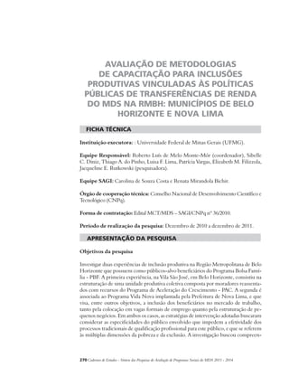 AVALIAÇÃO DE METODOLOGIAS 
DE CAPACITAÇÃO PARA INCLUSÕES 
PRODUTIVAS VINCULADAS ÀS POLÍTICAS 
PÚBLICAS DE TRANSFERÊNCIAS DE RENDA 
DO MDS NA RMBH: MUNICÍPIOS DE BELO 
HORIZONTE E NOVA LIMA 
ficha técnica 
Instituição executora: : Universidade Federal de Minas Gerais (UFMG). 
Equipe Responsável: Roberto Luís de Melo Monte-Mór (coordenador), Sibelle 
C. Diniz, Thiago A. do Pinho, Luisa F. Lima, Patrícia Vargas, Elizabeth M. Filizzola, 
Jacqueline E. Rutkowski (pesquisadora). 
Equipe SAGI: Carolina de Souza Costa e Renata Mirandola Bichir. 
Órgão de cooperação técnica: Conselho Nacional de Desenvolvimento Científico e 
Tecnológico (CNPq). 
Forma de contratação: Edital MCT/MDS – SAGI/CNPq nº 36/2010. 
Período de realização da pesquisa: Dezembro de 2010 a dezembro de 2011. 
apresentação da pesquisa 
Objetivos da pesquisa 
Investigar duas experiências de inclusão produtiva na Região Metropolitana de Belo 
Horizonte que possuem como públicos-alvo beneficiários do Programa Bolsa Famí-lia 
- PBF. A primeira experiência, na Vila São José, em Belo Horizonte, consistiu na 
estruturação de uma unidade produtiva coletiva composta por moradores reassenta-dos 
com recursos do Programa de Aceleração do Crescimento - PAC. A segunda é 
associada ao Programa Vida Nova implantada pela Prefeitura de Nova Lima, e que 
visa, entre outros objetivos, a inclusão dos beneficiários no mercado de trabalho, 
tanto pela colocação em vagas formais de emprego quanto pela estruturação de pe-quenos 
negócios. Em ambos os casos, as estratégias de intervenção adotadas buscaram 
considerar as especificidades do público envolvido que impedem a efetividade dos 
processos tradicionais de qualificação profissional para este público, e que se referem 
às múltiplas dimensões da pobreza e da exclusão. A investigação buscou compreen- 
270Cadernos de Estudos - Síntese das Pesquisas de Avaliação de Programas Sociais do MDS 2011 - 2014 
 