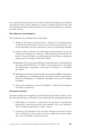 der as duas iniciativas do ponto de vista: I) das escolhas metodológicas envolvidas na 
concepção das ações; II) dos obstáculos e avanços na implementação das ações; III) 
dos resultados percebidos pelos beneficiários, em termos de melhorias nas condições 
de renda e de vida. 
Procedimentos metodológicos 
Nos estudos de caso realizados foram empregados: 
I. Análise de documentos (projeto-básico e relatórios de acompanhamento) 
visando levantar informações sobre os recursos financeiros, humanos e ma-teriais 
empregados nas duas experiências, e sobre as metodologias adotadas; 
II. Análise de fichas cadastrais com informações dos beneficiários, no caso da 
Unidade de Produção de Confecção e Silk da Vila São José (UP Vila São 
José), e de banco de dados com informações dos beneficiários, cedidos pela 
equipe gestora do Programa Vida Nova (PVN); 
III. Realização de 50 entrevistas individuais semiestruturadas com beneficiários 
do projeto UP Vila São José e do PVN, visando diagnosticar a efetividade 
das metodologias empregadas, as limitações encontradas e os resultados 
percebidos; 
IV. Realização de entrevistas semiestruturadas com seis gestores públicos responsáveis 
pela implantação e acompanhamento das experiências, visando compreender as 
diretrizes metodológicas e os obstáculos encontrados, bem como os resultados 
percebidos; 
V. Observação participante em locais de trabalho e residência de participantes 
de ambas as experiências. 
Principais resultados 
Nas duas experiências investigadas, foram identificadas características relativas ao pú-blico 
alvo que dificultam a efetividade de ações tradicionais de capacitação profissional: 
• Dificuldades em conciliar a carga horária da capacitação ou qualificação 
profissional à sobrevivência do dia-a-dia (cuidados com a casa e familiares, 
“bicos” visando complementar a renda e outros); 
• Frustração e desestímulo por não conseguir colocação no mercado, mesmo 
após a realização de cursos, tendo em vista as exigências do empresariado, 
tais como escolaridade e experiência prévia; 
Cadernos de Estudos - Síntese das Pesquisas de Avaliação de Programas Sociais do MDS 2011 - 2014 271 
 