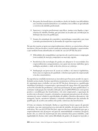 • Boa parte dos beneficiários são mulheres chefes de família com dificuldades 
em conciliar as tarefas domésticas e os cuidados com os filhos ao aprendizado 
e exercício do trabalho profissional; 
• Interesses e vocações profissionais específicas, muitas vezes ligadas a expe-riências 
de trabalho familiar, que precisam ser levadas em consideração na 
definição das áreas da qualificação; 
• Limites de assimilação de conteúdos e metodologias construídos com vistas 
a atender prioritariamente às demandas do segmento empresarial. 
No que diz respeito ao apoio aos empreendimentos coletivos, as características dessas 
iniciativas colocam desafios e tensões ainda não totalmente debatidas e equacionadas, 
e que também foram identificadas no estudo de caso da UP Vila São José: 
• Dificuldades de compatibilizar a perspectiva de comércio justo e cooperação 
à necessidade de inserção competitiva no mercado vigente; 
• Insuficiência das tecnologias de gestão em adequar-se às necessidades dos 
empreendimentos autogestionários, nos quais um mesmo indivíduo opera 
múltiplas atividades e onde as decisões devem ser coletivas; 
• Inadequação aos processos de acesso ao crédito e aos marcos regulatórios, 
bem como às exigências de qualidade e eficiência por parte do empresariado 
e/ou dos consumidores. 
As experiências estudadas mostraram-se inovadoras por buscarem atender às especi-ficidades 
acima citadas. As duas experiências mostraram-se efetivas nos seus métodos 
de capacitação para o trabalho: no caso da UP São José, destacam-se a qualificação 
simultânea à produção e remuneração, a aproximação do espaço físico da capacitação 
ao local de moradia das produtoras, a presença permanente de uma qualificadora e a 
constante readequação dos métodos utilizados. Já o CQPES/PVN tem como ponto 
positivo a sensibilização dos beneficiários e do setor empresarial, a capacitação de 
acordo com os desejos e vocações, orientações e preparação para processos de seleção, 
estrutura de cursos voltada às especificidades do público (horários alternativos, vale 
transporte, lanche, monitores infantis) e constante realinhamento dos métodos de 
qualificação, de acordo com análises dos perfis e interesses dos beneficiários. 
O êxito, no entanto, foi limitado. Ambas as experiências foram capazes de garantir 
a inclusão, mas não a permanência no mercado de trabalho, da maior parte dos be-neficiários. 
No caso da UP Vila São José, aspectos diversos contribuíram para que o 
empreendimento não alcançasse um grau de sustentabilidade econômica desejável; 
dentre eles, os custos de manutenção de uma estrutura física para o trabalho, a não 
regularidade de clientes, entre outras dificuldades de gestão e de atuação no mercado, o 
272Cadernos de Estudos - Síntese das Pesquisas de Avaliação de Programas Sociais do MDS 2011 - 2014 
 
