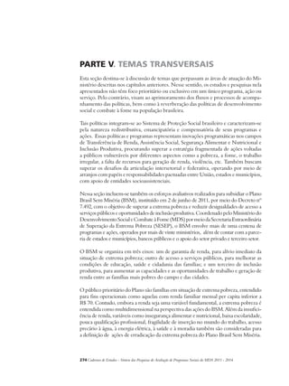 PARTE V. TEMAS TRANSVERSAIS 
Esta seção destina-se à discussão de temas que perpassam as áreas de atuação do Mi-nistério 
descritas nos capítulos anteriores. Nesse sentido, os estudos e pesquisas nela 
apresentados não têm foco prioritário ou exclusivo em um único programa, ação ou 
serviço. Pelo contrário, visam ao aprimoramento dos fluxos e processos de acompa-nhamento 
das políticas, bem como à reverberação das políticas de desenvolvimento 
social e combate à fome na população brasileira. 
Tais políticas integram-se ao Sistema de Proteção Social brasileiro e caracterizam-se 
pela natureza redistributiva, emancipatória e compensatória de seus programas e 
ações. Essas políticas e programas representam inovações programáticas nos campos 
de Transferência de Renda, Assistência Social, Segurança Alimentar e Nutricional e 
Inclusão Produtiva, procurando superar a estratégia fragmentada de ações voltadas 
a públicos vulneráveis por diferentes aspectos como a pobreza, a fome, o trabalho 
irregular, a falta de recursos para geração de renda, violência, etc. Também buscam 
superar os desafios da articulação intersetorial e federativa, operando por meio de 
arranjos com papéis e responsabilidades pactuadas entre União, estados e municípios, 
com apoio de entidades socioassistenciais. 
Nessa seção incluem-se também os esforços avaliativos realizados para subsidiar o Plano 
Brasil Sem Miséria (BSM), instituído em 2 de junho de 2011, por meio do Decreto nº 
7.492, com o objetivo de superar a extrema pobreza e reduzir desigualdades de acesso a 
serviços públicos e oportunidades de inclusão produtiva. Coordenado pelo Ministério do 
Desenvolvimento Social e Combate à Fome (MDS) por meio da Secretaria Extraordinária 
de Superação da Extrema Pobreza (SESEP), o BSM envolve mais de uma centena de 
programas e ações, operados por mais de vinte ministérios, além de contar com a parce-ria 
de estados e municípios, bancos públicos e o apoio do setor privado e terceiro setor. 
O BSM se organiza em três eixos: um de garantia de renda, para alívio imediato da 
situação de extrema pobreza; outro de acesso a serviços públicos, para melhorar as 
condições de educação, saúde e cidadania das famílias; e um terceiro de inclusão 
produtiva, para aumentar as capacidades e as oportunidades de trabalho e geração de 
renda entre as famílias mais pobres do campo e das cidades. 
O público prioritário do Plano são famílias em situação de extrema pobreza, entendido 
para fins operacionais como aquelas com renda familiar mensal per capita inferior a 
R$ 70. Contudo, embora a renda seja uma variável fundamental, a extrema pobreza é 
entendida como multidimensional na perspectiva das ações do BSM. Além da insufici-ência 
de renda, variáveis como insegurança alimentar e nutricional, baixa escolaridade, 
pouca qualificação profissional, fragilidade de inserção no mundo do trabalho, acesso 
precário à água, à energia elétrica, à saúde e à moradia também são consideradas para 
a definição de ações de erradicação da extrema pobreza do Plano Brasil Sem Miséria. 
274Cadernos de Estudos - Síntese das Pesquisas de Avaliação de Programas Sociais do MDS 2011 - 2014 
 