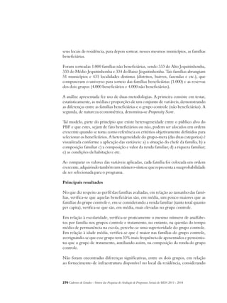 seus locais de residência, para depois sortear, nesses mesmos municípios, as famílias 
beneficiárias. 
Foram sorteadas 1.000 famílias não beneficiárias, sendo 333 do Alto Jequitinhonha, 
333 do Médio Jequitinhonha e 334 do Baixo Jequitinhonha. Tais famílias abrangiam 
51 municípios e 431 localidades distintas (distritos, bairros, fazendas e etc.), que 
compuseram o universo para sorteio das famílias beneficiárias (1.000) e as reservas 
dos dois grupos (4.000 beneficiários e 4.000 não beneficiários). 
A análise apresentada fez uso de duas metodologias. A primeira consiste em testar, 
estatisticamente, as médias e proporções de um conjunto de variáveis, demonstrando 
as diferenças entre as famílias beneficiárias e o grupo controle (não beneficiárias). A 
segunda, de natureza econométrica, denomina-se Propensity Score. 
Tal modelo, parte do princípio que existe heterogeneidade entre o público alvo do 
PBF e que estes, sejam de fato beneficiários ou não, podem ser alocados em ordem 
crescente quando se toma como referência os critérios objetivamente definidos para 
selecionar os beneficiários. A heterogeneidade do grupo-meta (das duas categorias) é 
visualizada conforme a aplicação das variáveis: a) a situação do chefe da família, b) a 
composição familiar c) a composição e valor da renda familiar, d) a riqueza familiar; 
e) as condições da habitação e etc. 
Ao comparar os valores das variáveis aplicadas, cada família foi colocada em ordem 
crescente, adquirindo também um número-síntese que representa a sua probabilidade 
de ser selecionada para o programa. 
Principais resultados 
No que diz respeito ao perfil das famílias avaliadas, em relação ao tamanho das famí-lias, 
verifica-se que aquelas beneficiárias são, em média, um pouco maiores que as 
famílias do grupo controle e, em se considerando a renda familiar (tanto total quanto 
per capita), verifica-se que são, em média, mais elevadas no grupo controle. 
Em relação à escolaridade, verifica-se praticamente o mesmo número de analfabe-tos 
por família nos grupos controle e tratamento, no entanto, na questão do tempo 
médio de permanência na escola, percebe-se uma superioridade do grupo controle. 
Em relação à idade média, verifica-se que é maior nas famílias do grupo controle, 
averiguando-se que esse grupo tem 33% mais frequência de aposentados e pensionis-tas 
que o grupo de tratamento, auxiliando assim, na composição da renda do grupo 
controle. 
Não foram encontradas diferenças significativas, entre os dois grupos, em relação 
ao fornecimento de infraestrutura disponível no local da residência, considerando 
276Cadernos de Estudos - Síntese das Pesquisas de Avaliação de Programas Sociais do MDS 2011 - 2014 
 