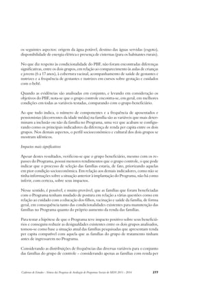 os seguintes aspectos: origem da água potável, destino das águas servidas (esgoto), 
disponibilidade de energia elétrica e presença de cisternas (para os habitantes rurais). 
No que diz respeito às condicionalidade do PBF, não foram encontradas diferenças 
significativas, entre os dois grupos, em relação ao comparecimento às aulas de crianças 
e jovens (6 a 17 anos), à cobertura vacinal, acompanhamento de saúde de gestantes e 
nutrizes e a frequência de gestantes e nutrizes em cursos sobre gestação e cuidados 
com o bebê. 
Quando as evidências são analisadas em conjunto, e levando em consideração os 
objetivos do PBF, nota-se que o grupo controle encontra-se, em geral, em melhores 
condições em todas as variáveis testadas, comparando com o grupo beneficiário. 
Ao que tudo indica, o número de componentes e a frequência de aposentados e 
pensionistas (decorrentes da idade média) na família são as variáveis que mais deter-minam 
a inclusão ou não da família no Programa, uma vez que acabam se configu-rando 
como os principais indicadores da diferença de renda per capita entre os dois 
grupos. Nos demais aspectos, o perfil socioeconômico e cultural dos dois grupos se 
mostram idênticos. 
Impactos mais significativos 
Apesar destes resultados, verificou-se que o grupo beneficiário, mesmo com os re-passes 
do Programa, possui menores rendimentos que o grupo controle, o que pode 
indicar que o processo de seleção das famílias estaria, de fato, priorizando aquelas 
em pior condição socioeconômica. Em relação aos demais indicadores, como não se 
tinha informações sobre a situação anterior à implantação do Programa, não há como 
inferir, com certeza, sobre seus impactos. 
Nesse sentido, é possível, e muito provável, que as famílias que foram beneficiadas 
com o Programa tenham mudado de postura em relação a várias questões como em 
relação ao cuidado com a educação dos filhos, vacinação e saúde da família, de forma 
geral, em consequência tanto das condicionalidades existentes para manutenção das 
famílias no Programa quanto do próprio aumento da renda das famílias. 
Para testar a hipótese de que o Programa teve impacto positivo sobre seus beneficiá-rios 
e conseguiu reduzir as desigualdades existentes entre os dois grupos analisados, 
tomou-se como base a situação atual das famílias pesquisadas que apresentam renda 
per capita compatível com aquela que as famílias do grupo de tratamento tinham 
antes de ingressarem no Programa. 
Considerando as distribuições de frequências das diversas variáveis para o conjunto 
das famílias do grupo de controle – considerando apenas as famílias com renda per 
Cadernos de Estudos - Síntese das Pesquisas de Avaliação de Programas Sociais do MDS 2011 - 2014 277 
 