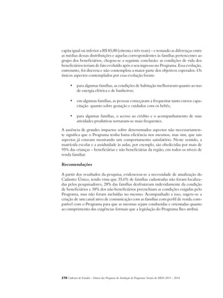 capita igual ou inferior a R$ 83,00 (oitenta e três reais) – e testando as diferenças entre 
as médias dessas distribuições e aquelas correspondentes às famílias pertencentes ao 
grupo dos beneficiários, chegou-se a seguinte conclusão: as condições de vida dos 
beneficiários teriam de fato evoluído após o seu ingresso no Programa. Essa evolução, 
entretanto, foi discreta e não contemplou a maior parte dos objetivos esperados. Os 
únicos aspectos contemplados por essa evolução foram: 
• para algumas famílias, as condições de habitação melhoraram quanto ao uso 
de energia elétrica e de banheiros; 
• em algumas famílias, as pessoas começaram a frequentar tanto cursos capa-citação 
quanto sobre gestação e cuidados com os bebês; 
• para algumas famílias, o acesso ao crédito e o acompanhamento de suas 
atividades produtivas tornaram-se mais frequentes. 
A ausência de grandes impactos sobre determinados aspectos não necessariamen-te 
significa que o Programa tenha baixa eficiência nos mesmos, mas sim, que tais 
aspectos já estavam mostrando um comportamento satisfatório. Neste sentido, a 
matrícula escolar e a assiduidade às aulas, por exemplo, são obedecidas por mais de 
95% das crianças – beneficiárias e não beneficiárias da região, em todos os níveis de 
renda familiar. 
Recomendações 
A partir dos resultados da pesquisa, evidenciou-se a necessidade de atualização do 
Cadastro Único, tendo vista que 35,6% de famílias cadastradas não foram localiza-das 
pelos pesquisadores, 28% das famílias desfrutavam indevidamente da condição 
de beneficiários e 38% dos não beneficiários preenchiam as condições exigidas pelo 
Programa, mas não foram incluídas no mesmo. Acompanhado a isso, sugere-se a 
criação de um canal ativo de comunicação com as famílias com perfil de renda com-patível 
com o Programa para que as mesmas sejam conduzidas e orientadas quanto 
ao cumprimento das exigências formais que a legislação do Programa lhes atribui. 
278Cadernos de Estudos - Síntese das Pesquisas de Avaliação de Programas Sociais do MDS 2011 - 2014 
 