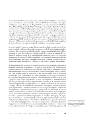 universidades brasileiras e em outros países, artigos científicos publicados nas diversas 
revistas nas Ciências Sociais Aplicadas, estudos do IPEA, dos Ministérios e dos órgãos 
multilaterais – como Programa das Nações Unidas para o Desenvolvimento (PNUD), 
Banco Mundial, Organização das Nações Unidas para Alimentação e Agricultura (FAO) – 
constituem acervo fundamental para equipes encarregadas de avaliação de programas, ainda 
que o conhecimento neles registrados possam não responder às demandas de investigação 
mais específicas. Mas como todo empreendimento técnico-científico, é necessário que se 
faça alguma compilação de estudos já produzidos antes de sair a campo para coletar novas 
evidências empíricas acerca de determinada questão. Vale observar também que as novas 
pesquisas que o IBGE vêm desenvolvendo, assim como os Registros Administrativos e 
Cadastros Públicos, colocam à disposição um volume considerável de dados empíricos 
de ampla cobertura para o que as equipes de avaliação se preparem para analisar. 
As meta-avaliações cumprem um papel importante de avaliação somativa, mais abran-gente, 
reunindo evidências sobre vários aspectos acerca do desenho, implementação e 
resultados dos programas, subsidiando a análise mais aprofundada da Política Pública. 
Ainda que se possa desenvolver um conjunto amplo de pesquisas de avaliação de pro-gramas 
de uma área setorial de tal política é preciso dispor, de tempos em tempos, de 
análises mais abrangentes da política setorial que os congrega. O conjunto de avaliações 
de programas acaba por compor um quadro que permite identificar aspectos meritórios, 
avanços e contradições da Política Pública, trazendo insumos para sua reformulação. 
As pesquisas de avaliação podem ser mais estruturadas, como as enquetes quantitativas 
com marco amostral probabilístico – necessárias para produção de indicadores de 
dimensionamento de públicos-alvo ou inferência representativa quanto aos resulta-dos 
dos programas – ou com amostras intencionais – mais rápidas, menos custosas, 
mas com limitado poder de generalização dos seus resultados. Podem ser menos 
estruturadas, mais exploratórias, de cunho qualitativo, como grupos de discussão 
ou entrevistas em profundidade, dirigidas aos usuários e beneficiários de programas 
e projetos, assim como aos gestores e técnicos encarregados da operacionalização 
dos serviços. São especialmente importantes na identificação de questões latentes 
acerca da implementação dos programas, não antecipados quando de seu desenho. 
Um tipo particular de instrumento estruturado, as pesquisas com delineamento 
quasi-experimental – também denominadas de avaliação de impacto- certamente 
são importantes instrumentos de avaliação de programas, mas pelo tempo, recursos e 
conflitos éticos que estes levantamentos envolvem, têm uso muito mais dirigido para 
análise do mérito e contribuição específica das intervenções, para fins de prestação 
de contas a agentes financiadores do programa ou projeto29. A integração de regis-tros 
administrativos é uma estratégia de avaliação comparativa de situações factuais e 
contrafactuais, “Tratamentos” e “Controles”, e Delineamentos quasi-experimentais 
ex-post. Tal estratégia permite o pareamento longitudinal das unidades de análise 
em painéis com extensão histórica ou periodicidade bem mais flexível e interessante 
para as análises de efeitos do “tempo ou regularidade de exposição ao programa social 
Cadernos de Estudos - Síntese das Pesquisas de Avaliação de Programas Sociais do MDS 2011 - 2014 27 
29 Para uma crítica à mitificação dos 
delineamentos experimentais e quasi- 
-experimentais na avaliação de progra-mas 
vide JANNUZZI, 2013”. 
 