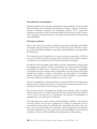 Procedimentos metodológicos 
A pesquisa incluiu um componente quantitativo e outro qualitativo. Foram visitadas 
80 comunidades em 29 municípios abrangendo 14 estados, e aplicados 2.260 ques-tionários 
a indivíduos residentes nas comunidades visitadas. Para o componente 
qualitativo da pesquisa, foram entrevistadas famílias beneficiadas com ações estrutu-rantes, 
lideranças comunitárias locais e municipais. Foram realizadas 191 entrevistas 
em profundidade. 
Principais resultados 
Assim como na primeira avaliação, a grande maioria das comunidades quilombolas 
investigadas estão localizadas em áreas rurais. Nada menos que 61,8% dos respon-sáveis 
pelos domicílios trabalham na agricultura, principalmente como agricultores 
de subsistência. 
Os responsáveis pelos domicílios de cor preta e parda correspondem a 83,8% do 
total, cerca de 70% das famílias possuem renda mensal de até um salário mínimo e 
as mulheres são as responsáveis por 31,8% dos domicílios investigados. 
A escolha das 150 comunidades contempladas com ações estruturantes se deu por meio 
da conjugação dos seguintes critérios: comunidades com maior número de famílias; 
comunidades de difícil acesso e distantes das sedes dos municípios; comunidades 
com famílias de menor renda per capita; comunidades com maior número de famílias 
chefiadas por mulheres sozinhas; comunidades com maior índice de mortalidade 
infantil; comunidades localizadas em áreas de conflitos fundiários e comunidades 
com maior número de famílias com filhos de zero a seis anos. 
As ações contemplaram a aquisição de kits para casas de farinha, kits de implementos 
agrícolas, kits de equipamentos de pesca artesanal, kits de equipamentos para desen-volvimento 
do artesanato e kits de sistema de irrigação. 
Em somente cinco das comunidades investigadas neste segundo estudo, os equipa-mentos 
encontravam- se em plena utilização. Em 16 estavam parcialmente utilizadas 
e em 11 não se encontravam nas comunidades. Nas demais 48 comunidades, os 
equipamentos se encontravam sem utilização. 
A não utilização não se explica somente pela dificuldade de viabilizar a infraestrutura 
necessária. Houve casos em que o equipamento recebido era inadequado frente às 
características socioeconômicas e ambientais das comunidades. Em outros casos, em-bora 
a ação, em sentido amplo, fosse adequada, o tipo de equipamento recebido não 
se prestava à utilização, por conta, mais uma vez, de especificidades socioeconômicas 
e ambientais. Houve também problemas de inadequação de infraestrutura. 
280Cadernos de Estudos - Síntese das Pesquisas de Avaliação de Programas Sociais do MDS 2011 - 2014 
 