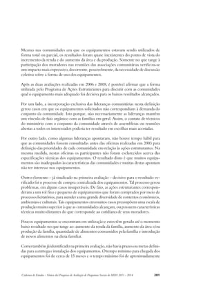Mesmo nas comunidades em que os equipamentos estavam sendo utilizados de 
forma total ou parcial, os resultados foram quase inexistentes do ponto de vista do 
incremento da renda e do aumento da área e da produção. Somente no que tange à 
participação dos moradores nas reuniões das associações comunitárias verificou-se 
um impacto mais expressivo, decorrente, possivelmente, da necessidade de discussão 
coletiva sobre a forma de uso dos equipamentos. 
Após as duas avaliações realizadas em 2006 e 2008, é possível afirmar que a forma 
utilizada pelo Programa de Ações Estruturantes para discutir com as comunidades 
qual o equipamento mais adequado foi decisiva para os baixos resultados alcançados. 
Por um lado, a incorporação exclusiva das lideranças comunitárias nesta definição 
gerou casos em que os equipamentos solicitados não correspondiam à demanda do 
conjunto da comunidade. Isto porque, não necessariamente as lideranças mantêm 
um vínculo de fato orgânico com as famílias em geral. Assim, o contato de técnicos 
do ministério com o conjunto da comunidade através de assembleias ou reuniões 
abertas a todos os interessados poderia ter resultado em escolhas mais acertadas. 
Por outro lado, como algumas lideranças apontaram, não houve tempo hábil para 
que as comunidades fossem consultadas antes das oficinas realizadas em 2003 para 
definição das prioridades de cada comunidade em relação às ações estruturantes. Na 
mesma medida, nestas oficinas os participantes não foram esclarecidos acerca das 
especificações técnicas dos equipamentos. O resultado disto é que muitos equipa-mentos 
são inadequados às características das comunidades e muitas destas apontam 
não ter interesse nos equipamentos. 
Outro elemento – já sinalizado na primeira avaliação – decisivo para o resultado ve-rificado 
foi o processo de compra centralizada dos equipamentos. Tal processo gerou 
problemas, em alguns casos insuperáveis. De fato, as ações estruturantes correspon-deram 
a um rol fixo e pequeno de equipamentos que foram comprados por meio de 
processos licitatórios, para atender a uma grande diversidade de contextos econômicos, 
ambientais e culturais. Tais equipamentos em muitos casos pressupõem uma escala de 
produção muito superior à que as comunidades alcançam, ou possuem características 
técnicas muito distantes do que corresponde ao cotidiano de seus moradores. 
Poucos equipamentos se encontram em utilização e estes têm gerado até o momento 
baixo resultado no que tange ao: aumento da renda da família, aumento da área e/ou 
produção da família, quantidade de alimentos consumidos pela família e introdução 
de novos alimentos na dieta familiar. 
Como também já identificado na primeira avaliação, não havia prazos ou metas defini-das 
para a entrega e instalação dos equipamentos. O tempo mínimo para chegada dos 
equipamentos foi de cerca de 15 meses e o tempo máximo foi de aproximadamente 
Cadernos de Estudos - Síntese das Pesquisas de Avaliação de Programas Sociais do MDS 2011 - 2014 281 
 