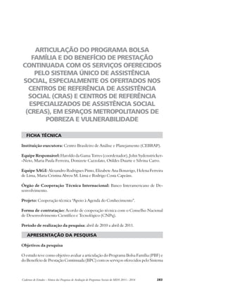 ARTICULAÇÃO DO PROGRAMA BOLSA 
FAMÍLIA E DO BENEFÍCIO DE PRESTAÇÃO 
CONTINUADA COM OS SERVIÇOS OFERECIDOS 
PELO SISTEMA ÚNICO DE ASSISTÊNCIA 
SOCIAL, ESPECIALMENTE OS OFERTADOS NOS 
CENTROS DE REFERÊNCIA DE ASSISTÊNCIA 
SOCIAL (CRAS) E CENTROS DE REFERÊNCIA 
ESPECIALIZADOS DE ASSISTÊNCIA SOCIAL 
(CREAS), EM ESPAÇOS METROPOLITANOS DE 
POBREZA E VULNERABILIDADE 
ficha técnica 
Instituição executora: Centro Brasileiro de Análise e Planejamento (CEBRAP). 
Equipe Responsável: Haroldo da Gama Torres (coordenador), John Sydenstricker- 
-Neto, Maria Paula Ferreira, Donizete Cazzolato, Otildes Duarte e Silvina Carro. 
Equipe SAGI: Alexandro Rodrigues Pinto, Elizabete Ana Bonavigo, Helena Ferreira 
de Lima, Maria Cristina Abreu M. Lima e Rodrigo Costa Capeáns. 
Órgão de Cooperação Técnica Internacional: Banco Interamericano de De-senvolvimento. 
Projeto: Cooperação técnica “Apoio à Agenda do Conhecimento”. 
Forma de contratação: Acordo de cooperação técnica com o Conselho Nacional 
de Desenvolvimento Científico e Tecnológico (CNPq). 
Período de realização da pesquisa: abril de 2010 a abril de 2011. 
apresentação da pesquisa 
Objetivos da pesquisa 
O estudo teve como objetivo avaliar a articulação do Programa Bolsa Família (PBF) e 
do Benefício de Prestação Continuada (BPC) com os serviços oferecidos pelo Sistema 
Cadernos de Estudos - Síntese das Pesquisas de Avaliação de Programas Sociais do MDS 2011 - 2014 283 
 