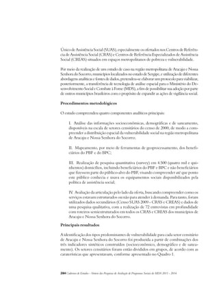 Único de Assistência Social (SUAS), especialmente os ofertados nos Centros de Referên-cia 
de Assistência Social (CRAS) e Centros de Referência Especializados de Assistência 
Social (CREAS) situados em espaços metropolitanos de pobreza e vulnerabilidade. 
Por meio da realização de um estudo de caso na região metropolitana de Aracaju e Nossa 
Senhora do Socorro, municípios localizados no estado de Sergipe, e utilização de diferentes 
abordagens analíticas e fontes de dados, pretendeu-se elaborar um protocolo para viabilizar, 
posteriormente, a transferência de tecnologia de análise espacial para o Ministério do De-senvolvimento 
Social e Combate à Fome (MDS), a fim de possibilitar sua adoção por parte 
de outros municípios brasileiros com o propósito de expandir as ações de vigilância social. 
Procedimentos metodológicos 
O estudo compreendeu quatro componentes analíticos principais: 
I. Análise das informações socioeconômicas, demográficas e de saneamento, 
disponíveis na escala de setores censitários do censo de 2000, de modo a com-preender 
a distribuição espacial da vulnerabilidade social na região metropolitana 
de Aracaju e Nossa Senhora do Socorro; 
II. Mapeamento, por meio de ferramentas de geoprocessamento, dos benefi-ciários 
do PBF e do BPC; 
III. Realização de pesquisa quantitativa (survey) em 4.500 (quatro mil e qui-nhentos) 
domicílios, incluindo beneficiários do PBF e BPC e não beneficiários 
que fizessem parte do público-alvo do PBF, visando compreender até que ponto 
este público conhecia e usava os equipamentos sociais disponibilizados pela 
política de assistência social; 
IV. Avaliação da articulação pelo lado da oferta, buscando compreender como os 
serviços estavam estruturados ou não para atender à demanda. Para tanto, foram 
utilizados dados secundários (Censo SUAS 2009 - CRAS e CREAS) e dados de 
uma pesquisa qualitativa, com a realização de 72 entrevistas em profundidade 
com roteiros semiestruturados em todos os CRAS e CREAS dos municípios de 
Aracaju e Nossa Senhora do Socorro. 
Principais resultados 
A identificação dos tipos predominantes de vulnerabilidade para cada setor censitário 
de Aracaju e Nossa Senhora do Socorro foi produzida a partir de combinações dos 
três indicadores sintéticos construídos (socioeconômico, demográfico e de sanea-mento). 
Os setores censitários foram então divididos em grupos, de acordo com as 
caraterísticas que apresentavam, conforme apresentado no Quadro 1. 
284Cadernos de Estudos - Síntese das Pesquisas de Avaliação de Programas Sociais do MDS 2011 - 2014 
 