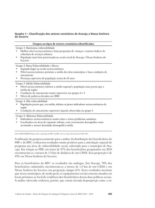 Quadro 1 – Classificação dos setores censitários de Aracaju e Nossa Senhora 
do Socorro 
Grupos ou tipos de setores censitários identificados 
Grupo 1: Baixíssima vulnerabilidade 
• Melhor nível socioeconômico, baixa proporção de crianças e maiores índices de 
cobertura de serviços urbanos 
• População mais bem posicionada na escala social de Aracaju e Nossa Senhora do 
Socorro 
Grupo 2: Baixa Vulnerabilidade e Idosos 
• Segundo lugar na escala socioeconômica 
• Nível socioeconômico próximo a média dos dois municípios e boas condições de 
saneamento 
• Presença expressiva de população acima de 65 anos 
Grupo 3: Média Vulnerabilidade 
• Nível socioeconômico inferior a média regional e população mais jovem que a 
média da região. 
• Condições de saneamento muito superiores aos grupos 4 e 5 
• Níveis de pobreza elevados em 2000 
Grupo 4: Alta vulnerabilidade 
• Populações jovens que, em média, tinham os piores indicadores socioeconômicos da 
região 
• Condições de saneamento superiores àquelas observadas no grupo 5 
Grupo 5: Altíssima Vulnerabilidade 
• Indicadores socioeconômicos muito ruins e sérios problemas sanitários 
• Localizados em áreas de expansão urbana, com crescimento demográfico mais 
acentuado e menor densidade demográfica média 
Fonte: MDS/CEBRAP. Pesquisa sobre a articulação do PBF e do BPC com os serviços oferecidos pelo SUAS. 2011 
A utilização do geoprocessamento para a análise da distribuição dos beneficiários do 
PBF e do BPC evidenciou resultados muito positivos para a articulação espacial do 
programa nas áreas de vulnerabilidade social, sobretudo para o município de Ara-caju. 
Em relação ao PBF, em torno de 87% dos beneficiários pesquisados em 2010 
encontravam-se a menos de 1,5 km de distância de um CRAS. Essa proporção é de 
49% em Nossa Senhora do Socorro. 
Para os beneficiários do BPC os resultados são análogos. Em Aracaju, 78% dos 
beneficiários cadastrados encontravam-se a menos de 1,5 km de um CRAS e em 
Nossa Senhora do Socorro essa proporção atingia 61%. Esses resultados mostram 
que nesses municípios, de modo geral, os equipamentos sociais estavam situados em 
locais próximos ao local de residência dos beneficiários dessas duas políticas sociais. 
A análise oferecida evidencia, porém, que existia elevada desproporção entre o ta- 
Cadernos de Estudos - Síntese das Pesquisas de Avaliação de Programas Sociais do MDS 2011 - 2014 285 
 