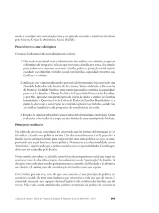 modo a constituir uma orientação clara a ser aplicada em todo o território brasileiro 
pelo Sistema Único de Assistência Social (SUAS). 
Procedimentos metodológicos 
O estudo foi desenvolvido considerando três esferas: 
1. Discussão conceitual, com embasamento das análises em estudos, pesquisas 
e diretrizes de programas oficiais que tivessem a família por tema, discutindo 
principalmente conceitos tais como: família, pobreza, proteção social, matri-cialidade 
sociofamiliar, trabalho social com famílias, capacidade protetiva das 
famílias e território. 
2. Aplicação dos conceitos discutidos por meio de ferramentas: foi construído um 
Painel de Indicadores de Análise de Territórios, Vulnerabilidades e Demandas 
de Proteção Social de Famílias; uma matriz para análise e métrica da capacidade 
protetiva das famílias – Matriz Analítica da Capacidade Protetiva das Famílias; 
e, por fim, aplicado um questionário de coleta de dados e análise de famílias 
beneficiárias – Questionário de Coleta de Dados de Famílias Beneficiárias –, a 
partir da discussão e construção de conteúdo aplicável ao trabalho social com 
as famílias beneficiárias de programas de transferência de renda. 
3. Estudos de campo exploratórios: para testar as três ferramentas construídas, foram 
realizados três estudos de campo em um distrito de uma metrópole do Sudeste. 
Principais resultados 
Na esfera da discussão conceitual, foi observado que há formas diferenciadas de se 
identificar a família nas políticas sociais. Um dos entendimentos é o de perceber a 
família como um instrumento para implementar uma dada política, ou seja, desem-penhando 
um papel funcional nessa política. Nomina-se essa funcionalidade como 
“familismo”, significando que a política social acresce responsabilidades à família que 
deveriam ser exercidas pelo Estado. 
Neste estudo, considera-se a família como lócus de protagonismo social que segue na 
contracorrente da disciplinarização, do isolamento ou da “guetização” da família. A 
direção é o reconhecimento dos pertencimentos a caminho da liberdade e da abertura 
ao coletivo. O estudo parte da consideração da família como um sujeito. 
O território, por sua vez, mais do que um conceito, é um princípio da política de 
assistência social. Ele tem uma dinâmica que caracteriza a vida dos que ali vivem, é 
entendido enquanto um espaço relacional ligado à vida cotidiana das famílias que ali 
vivem. Não estão ainda estabelecidos padrões territoriais na política de assistência 
Cadernos de Estudos - Síntese das Pesquisas de Avaliação de Programas Sociais do MDS 2011 - 2014 289 
 