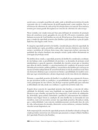 social como, a exemplo, na política de saúde, onde se identificam territórios de modo 
a permitir não só o conhecimento do perfil populacional, como também, fixar as 
referências de coberturas de cada serviço de atenção básica ou especial. Essa ausência 
termina por causar grande discrepância no conceito de cobertura de cada serviço. 
Nesse sentido, este estudo toma por base para definição de territórios de proteção 
básica de assistência social, agregados de cerca de 20 a 30 setores censitários, onde 
habitam em torno de 5 mil famílias ou cerca de 20 mil pessoas. Esta dimensão é base 
para o estudo da capacidade protetiva das famílias e para identificar o grau de quali-dade/ 
risco dos lugares onde vivem. 
A categoria capacidade protetiva da família, considerada para além da capacidade da 
renda familiar per capita, possibilita a aplicação de conceitos dinâmicos de vínculos 
sociais e territórios de vivência, bem como, abre espaço para incluir a presença da 
qualidade das relações familiares nas atenções sociais e pode influir diretamente na 
concepção de proteção social. 
No âmbito deste estudo, a capacidade protetiva da família foi considerada a resultante 
de um balanço entre as possibilidades de provisão e as demandas de proteção social 
intrafamiliares; o grau de expansão e densidade dos vínculos sociais que se estendem 
para além do núcleo familiar; e a presença/ausência de: condições de proteção social 
ofertadas pelo território, políticas públicas, características das famílias que convivem no 
mesmo território independente de serem beneficiárias ou não da assistência social. Estes 
são elementos dinâmicos que se inserem nos limites e possibilidades do modelo socie-tário 
que rege estruturalmente o alcance da proteção social como direito de cidadania. 
Portanto, a capacidade protetiva da família é o resultado de um conjunto de elemen-tos 
que permitem avaliar as condições e as possibilidades da família, como sujeito e 
como participante de um coletivo, de alcançar respostas qualificadas para enfrentar 
as dificuldades da vida, desde seu cotidiano e a partir do território onde vive. 
A partir desse conceito de capacidade protetiva das famílias, o conceito de vulne-rabilidade 
foi definido como uma fragilidade na capacidade protetiva da família. 
Destaca-se que a família, seja qual for sua composição, é um núcleo de solidarieda-de, 
afetividade, apoio mútuo, intimidade e partilha no enfrentamento do cotidiano. 
Quanto mais frágeis forem as condições de uma família face às demandas de seus 
membros, mais será necessário acionar sua capacidade protetiva. Ressalta-se ainda, 
que a vulnerabilidade é um conceito multidimensional, envolvendo fases do ciclo 
de vida, infraestrutura da moradia, dimensões socioeconômicas, estrutura familiar, 
vínculos sociais disponíveis, etc. 
A decomposição do conceito de capacidade protetiva da família realizada ao longo do 
estudo permitiu caracterizar sete elementos que passaram a compor a Matriz Analítica 
da Capacidade Protetiva das Famílias: 
290Cadernos de Estudos - Síntese das Pesquisas de Avaliação de Programas Sociais do MDS 2011 - 2014 
 