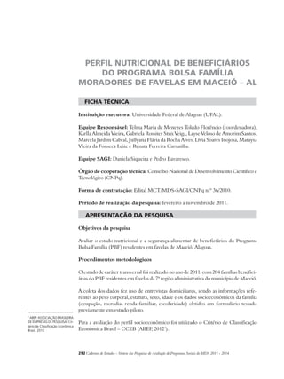 PERFIL NUTRICIONAL DE BENEFICIÁRIOS 
DO PROGRAMA BOLSA FAMÍLIA 
MORADORES DE FAVELAS EM MACEIÓ – AL 
ficha técnica 
Instituição executora: Universidade Federal de Alagoas (UFAL). 
Equipe Responsável: Telma Maria de Menezes Toledo Florêncio (coordenadora), 
Karlla Almeida Vieira, Gabriela Rossiter Stux Veiga, Layse Veloso de Amorim Santos, 
Marcela Jardim Cabral, Jullyana Flávia da Rocha Alves, Lívia Soares Inojosa, Maraysa 
Vieira da Fonseca Leite e Renata Ferreira Carnaúba. 
Equipe SAGI: Daniela Siqueira e Pedro Bavaresco. 
Órgão de cooperação técnica: Conselho Nacional de Desenvolvimento Científico e 
Tecnológico (CNPq). 
Forma de contratação: Edital MCT/MDS-SAGI/CNPq n.º 36/2010. 
Período de realização da pesquisa: fevereiro a novembro de 2011. 
apresentação da pesquisa 
Objetivos da pesquisa 
Avaliar o estado nutricional e a segurança alimentar de beneficiários do Programa 
Bolsa Família (PBF) residentes em favelas de Maceió, Alagoas. 
Procedimentos metodológicos 
O estudo de caráter transversal foi realizado no ano de 2011, com 204 famílias benefici-árias 
do PBF residentes em favelas da 7ª região administrativa do município de Maceió. 
A coleta dos dados fez uso de entrevistas domiciliares, sendo as informações refe-rentes 
ao peso corporal, estatura, sexo, idade e os dados socioeconômicos da família 
(ocupação, moradia, renda familiar, escolaridade) obtidos em formulário testado 
previamente em estudo piloto. 
Para a avaliação do perfil socioeconômico foi utilizado o Critério de Classificação 
Econômica Brasil – CCEB (ABEP, 20121). 
292Cadernos de Estudos - Síntese das Pesquisas de Avaliação de Programas Sociais do MDS 2011 - 2014 
1 ABEP. ASSOCIAÇÃO BRASILEIRA 
DE EMPRESAS DE PESQUISA. Cri-tério 
de Classificação Econômica 
Brasil. 2012. 
 