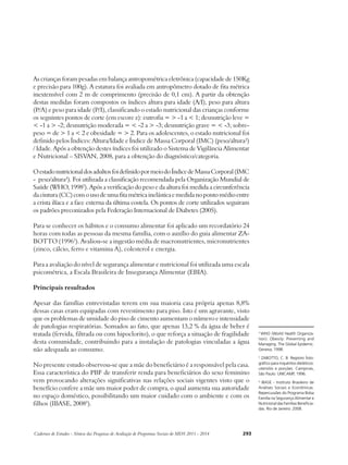 As crianças foram pesadas em balança antropométrica eletrônica (capacidade de 150Kg 
e precisão para 100g). A estatura foi avaliada em antropômetro dotado de fita métrica 
inextensível com 2 m de comprimento (precisão de 0,1 cm). A partir da obtenção 
destas medidas foram compostos os índices altura para idade (A/I), peso para altura 
(P/A) e peso para idade (P/I), classificando o estado nutricional das crianças conforme 
os seguintes pontos de corte (em escore z): eutrofia = > -1 a < 1; desnutrição leve = 
< -1 a > -2; desnutrição moderada = < -2 a > -3; desnutrição grave = < -3; sobre-peso 
= de > 1 a < 2 e obesidade = > 2. Para os adolescentes, o estado nutricional foi 
definido pelos Índices: Altura/Idade e Índice de Massa Corporal (IMC) (peso/altura²) 
/ Idade. Após a obtenção destes índices foi utilizado o Sistema de Vigilância Alimentar 
e Nutricional – SISVAN, 2008, para a obtenção do diagnóstico/categoria. 
O estado nutricional dos adultos foi definido por meio do Índice de Massa Corporal (IMC 
- peso/altura²). Foi utilizada a classificação recomendada pela Organização Mundial de 
Saúde (WHO, 19982). Após a verificação do peso e da altura foi medida a circunferência 
da cintura (CC) com o uso de uma fita métrica inelástica e medida no ponto médio entre 
a crista ilíaca e a face externa da última costela. Os pontos de corte utilizados seguiram 
os padrões preconizados pela Federação Internacional de Diabetes (2005). 
Para se conhecer os hábitos e o consumo alimentar foi aplicado um recordatório 24 
horas com todas as pessoas da mesma família, com o auxílio do guia alimentar ZA-BOTTO 
(19963). Avaliou-se a ingestão média de macronutrientes, micronutrientes 
(zinco, cálcio, ferro e vitamina A), colesterol e energia. 
Para a avaliação do nível de segurança alimentar e nutricional foi utilizada uma escala 
psicométrica, a Escala Brasileira de Insegurança Alimentar (EBIA). 
Principais resultados 
Apesar das famílias entrevistadas terem em sua maioria casa própria apenas 8,8% 
dessas casas eram equipadas com revestimento para piso. Isto é um agravante, visto 
que os problemas de umidade do piso de cimento aumentam o número e intensidade 
de patologias respiratórias. Somados ao fato, que apenas 13,2 % da água de beber é 
tratada (fervida, filtrada ou com hipoclorito), o que reforça a situação de fragilidade 
desta comunidade, contribuindo para a instalação de patologias vinculadas a água 
não adequada ao consumo. 
No presente estudo observou-se que a mãe do beneficiário é a responsável pela casa. 
Essa característica do PBF de transferir renda para beneficiários do sexo feminino 
vem provocando alterações significativas nas relações sociais vigentes visto que o 
benefício confere a mãe um maior poder de compra, o qual aumenta sua autoridade 
no espaço doméstico, possibilitando um maior cuidado com o ambiente e com os 
filhos (IBASE, 20084). 
Cadernos de Estudos - Síntese das Pesquisas de Avaliação de Programas Sociais do MDS 2011 - 2014 293 
2 WHO (World Health Organiza-tion). 
Obesity: Preventing and 
Managing. The Global Epidemic. 
Geneva; 1998. 
3 ZABOTTO, C. B. Registro foto-gráfico 
para inquéritos dietéticos: 
utensílio e porções. Campinas, 
São Paulo: UNICAMP, 1996. 
4 IBASE - Instituto Brasileiro de 
Análises Sociais e Econômicas. 
Repercussões do Programa Bolsa 
Família na Segurança Alimentar e 
Nutricional das Famílias Beneficia-das. 
Rio de Janeiro: 2008. 
 