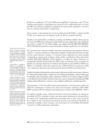 Verificou-se ainda que 73,3 % dos adultos são analfabetos funcionais, e que 72% das 
famílias entrevistadas se enquadram nas classes D ou E, confirmando que o recurso 
do PBF está realmente atingindo à população de menor poder aquisitivo e de maior 
risco às carências alimentares e nutricionais. 
Neste estudo o valor mínimo do recurso recebido foi de R$ 32,00 e o máximo de R$ 
272,00, esses valores tem um impacto médio de 40% na renda das famílias. 
Quanto ao uso do benefício, em Maceió, a maioria, das famílias avaliadas, afirma que usa 
os recursos do PBF para a compra de comida. Verifica-se que os alimentos mais comprados 
são o arroz e o feijão (71,1%), dados similares aos achados da POF 2008-2009 (BRASIL, 
20105). Dos alimentos protéicos, o mais consumido é o frango, seguido dos ovos e do salame. 
No aumento deste consumo familiar uma das consequências do programa, chama a 
atenção o consumo de gêneros alimentícios infantis considerados até pouco tempo 
de luxo como biscoito e iogurte. O consumo destes alimentos foi maior quando 
comparado ao consumo de verduras e frutas, dados semelhantes foram observados 
na POF 2008-2009 (BRASIL, 2010). Embora as escolhas de alguns alimentos no 
cardápio das famílias beneficiadas pelo PBF sejam consistentes com a evolução dos 
padrões de consumo alimentar nas últimas três décadas no país (LEVY-COSTA et al, 
20056), os resultados observados sugerem que o PBF aumentou o poder de escolha 
e de compra dos alimentos que fazem parte da dieta da família dos beneficiários. 
A análise dos dados antropométricos das crianças do presente estudo mostrou que o número 
de crianças desnutridas ainda é o dobro das com sobrepeso/obesidade, sendo os dados aqui 
encontrados sobre desnutrição crônica superiores (13,5%) aos de Maceió, Alagoas (9,0%) 
e o do Brasil (6,6%). Ficando evidente, desta forma, que as crianças beneficiadas pelo PBF 
utilizam dietas deficientes e convivem com condições ambientais e sanitárias precárias. 
Nesta pesquisa, 11,5% dos adolescentes apresentaram-se com baixo peso, 8,5% com 
déficit de crescimento e somente 2% com excesso de peso, enquanto a POF 2008- 
2009 encontrou 20% de sobrepeso/obesidade para esta faixa etária (BRASIL, 20107). 
Os adultos avaliados neste estudo apresentaram elevada prevalência de sobrepeso/ 
obesidade (51,2%). Somados ao fato, que uma maior proporção da circunferência 
de cintura (CC) inadequada também foi encontrada entre as mães com excesso de 
peso. Supõe-se que um maior percentual de pessoas com sobrepeso/obesidade na 
população estudada se deva em parte a um menor grau de escolaridade dificultando 
o acesso às escolhas alimentares adequadas. 
294Cadernos de Estudos - Síntese das Pesquisas de Avaliação de Programas Sociais do MDS 2011 - 2014 
5BRASIL. Ministério do Planeja-mento, 
Orçamento e Gestão, 
Instituto Brasileiro de Geografia 
e Estatística, Tabela de Medidas 
Referidas para os Alimentos 
Consumidos no Brasil. Pesquisa 
de orçamentos familiares (POF) 
2008-2009. Rio de Janeiro: [s.n.], 
2010. 
6 LEVY-COSTA, R.; SICHIERI, R.; 
PONTES, N. S.; MONTEIRO, C. 
A. Disponibilidade domiciliar de 
alimentos no Brasil: distribuição 
e evolução (1974-2003). Revista 
de Saúde Pública – Revista da Fa-culdade 
de Saúde Pública da USP, 
v. 39, n. 4., p. 530- 540, 2005. 
7 BRASIL. Ministério do Plane-jamento, 
Orçamento e Gestão, 
Instituto Brasileiro de Geografia e 
Estatística, Pesquisa de orçamen-tos 
familiares (POF) 2008-2009. 
Antropometria e Estado Nutri-cional 
de Crianças, adolescentes 
e adultos no Brasil. Rio de Janeiro: 
[s.n.], 2010. 
8 BRASIL. Ministério do Plane-jamento, 
Orçamento e Gestão, 
Instituto Brasileiro de Geografia e 
Estatística, Pesquisa de Orçamen-tos 
Familiares (POF) 2008-2009. 
Análise do consumo alimentar 
pessoal no Brasil e Tabelas de 
composição nutricional dos ali-mentos 
consumidos no Brasil. Rio 
de Janeiro: [s.n.], 2010. 
 