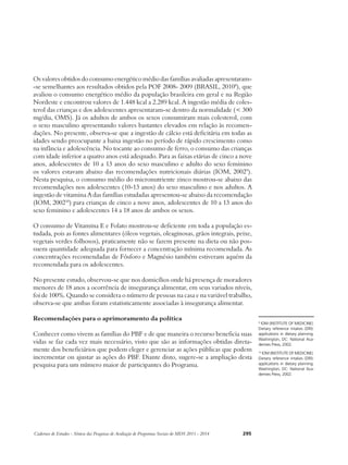 Os valores obtidos do consumo energético médio das famílias avaliadas apresentaram- 
-se semelhantes aos resultados obtidos pela POF 2008- 2009 (BRASIL, 20108), que 
avaliou o consumo energético médio da população brasileira em geral e na Região 
Nordeste e encontrou valores de 1.448 kcal a 2.289 kcal. A ingestão média de coles-terol 
das crianças e dos adolescentes apresentaram-se dentro da normalidade (< 300 
mg/dia, OMS). Já os adultos de ambos os sexos consumiram mais colesterol, com 
o sexo masculino apresentando valores bastantes elevados em relação às recomen-dações. 
No presente, observa-se que a ingestão de cálcio está deficitária em todas as 
idades sendo preocupante a baixa ingestão no período de rápido crescimento como 
na infância e adolescência. No tocante ao consumo de ferro, o consumo das crianças 
com idade inferior a quatro anos está adequado. Para as faixas etárias de cinco a nove 
anos, adolescentes de 10 a 13 anos do sexo masculino e adulto do sexo feminino 
os valores estavam abaixo das recomendações nutricionais diárias (IOM, 20029). 
Nesta pesquisa, o consumo médio do micronutriente zinco mostrou-se abaixo das 
recomendações nos adolescentes (10-13 anos) do sexo masculino e nos adultos. A 
ingestão de vitamina A das famílias estudadas apresentou-se abaixo da recomendação 
(IOM, 200210) para crianças de cinco a nove anos, adolescentes de 10 a 13 anos do 
sexo feminino e adolescentes 14 a 18 anos de ambos os sexos. 
O consumo de Vitamina E e Folato mostrou-se deficiente em toda a população es-tudada, 
pois as fontes alimentares (óleos vegetais, oleaginosas, grãos integrais, peixe, 
vegetais verdes folhosos), praticamente não se fazem presente na dieta ou não pos-suem 
quantidade adequada para fornecer a concentração mínima recomendada. As 
concentrações recomendadas de Fósforo e Magnésio também estiveram aquém da 
recomendada para os adolescentes. 
No presente estudo, observou-se que nos domicílios onde há presença de moradores 
menores de 18 anos a ocorrência de insegurança alimentar, em seus variados níveis, 
foi de 100%. Quando se considera o número de pessoas na casa e na variável trabalho, 
observa-se que ambas foram estatisticamente associadas à insegurança alimentar. 
Recomendações para o aprimoramento da política 
Conhecer como vivem as famílias do PBF e de que maneira o recurso beneficia suas 
vidas se faz cada vez mais necessário, visto que são as informações obtidas direta-mente 
dos beneficiários que podem eleger e gerenciar as ações públicas que podem 
incrementar ou ajustar as ações do PBF. Diante disto, sugere-se a ampliação desta 
pesquisa para um número maior de participantes do Programa. 
Cadernos de Estudos - Síntese das Pesquisas de Avaliação de Programas Sociais do MDS 2011 - 2014 295 
9 IOM (INSTITUTE OF MEDICINE). 
Dietary reference intakes (DRI): 
applications in dietary planning. 
Washington, DC: National Aca-demies 
Press, 2002. 
10 IOM (INSTITUTE OF MEDICINE). 
Dietary reference intakes (DRI): 
applications in dietary planning. 
Washington, DC: National Aca-demies 
Press, 2002. 
 