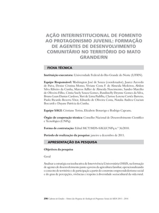 AÇÃO INTERINSTITUCIONAL DE FOMENTO 
AO PROTAGONISMO JUVENIL: FORMAÇÃO 
DE AGENTES DE DESENVOLVIMENTO 
COMUNITÁRIO NO TERRITÓRIO DO MATO 
GRANDE/RN 
ficha técnica 
Instituição executora: Universidade Federal do Rio Grande do Norte (UFRN). 
Equipe Responsável: Washington José de Souza (coordenador), Juarez Azevedo 
de Paiva, Denise Cristina Momo, Viviane Costa F. de Almeida Medeiros, Abdon 
Silva Ribeiro da Cunha, Marcos Adller de Almeida Nascimento, Sandro Marcílio 
de Oliveira Filho, Cíntia Suely Souza Gomes, Randinelly Deynne Gomes da Silva, 
Bruno Luan Dantas Cardoso, Yuri de Lima Padilha, Clarisse Lorena Cortêz Barreto, 
Paulo Ricardo Bezerra Vitor, Ednardo de Oliveira Costa, Natalia Andrea Craciun 
Boccardi e Dayane Patrícia da Cunha. 
Equipe SAGI: Cristiane Torisu, Elizabete Bonavigo e Rodrigo Capeans. 
Órgão de cooperação técnica: Conselho Nacional de Desenvolvimento Científico 
e Tecnológico (CNPq). 
Forma de contratação: Edital MCT/MDS-SAGI/CNPq n.º 36/2010. 
Período de realização da pesquisa: janeiro a dezembro de 2011. 
apresentação da pesquisa 
Objetivos da pesquisa 
Geral 
Analisar a estratégia socioeducativa de Intervivência Universitária OASIS, na formação 
de agentes de desenvolvimento junto a jovens da agricultura familiar, operacionalizando 
o conceito de território e de participação a partir do construto empreendedorismo social 
e do grau de percepções, vivências e respeito à diversidade sociocultural da vida rural. 
296Cadernos de Estudos - Síntese das Pesquisas de Avaliação de Programas Sociais do MDS 2011 - 2014 
 
