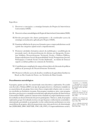 Específicos 
I. Descrever a concepção e a estratégia formativa do Projeto de Intervivência 
Universitária OASIS; 
II. Descrever as bases metodológicas do Projeto de Intervivência Universitária OASIS; 
III. Revelar percepções dos alunos participantes e do coordenador acerca da 
estratégia socioeducativa aplicada pelo Projeto OASIS; 
IV. Examinar influências do processo formativo para o empreendedorismo social 
a partir das categorias capital social e empoderamento; 
V. Promover atividades formativas através da mobilização e sensibilização da 
juventude rural e do desenvolvimento de oficinas em Autogestão, Econo-mia 
Solidária, Desenvolvimento Territorial, Gestão e Políticas Públicas, 
Empreendedorismo Social, Responsabilidade Social, Protagonismo Juvenil, 
Participação e Controle Social e Gestão Ambiental , no intuito de fornecer 
suporte ao debate político no contexto do Território; 
VI. Contribuir para a ampliação de espaços democráticos de discussão de políticas 
públicas de promoção do Desenvolvimento Territorial; 
VII. Promover reflexões acerca de desafios e tendências da agricultura familiar no 
Brasil, no Rio Grande do Norte e no Território do Mato Grande. 
Procedimentos metodológicos 
A pesquisa, quanto aos fins, foi caracterizada como descritiva e exploratória. De acordo 
com Acevedo e Nohara (20041) este tipo de pesquisa descreve o fenômeno estudado ou 
as características de um grupo, bem como, busca compreender relações entre os concei-tos 
envolvidos no fenômeno em pauta. Esta pesquisa constitui-se, pois, como pesquisa 
descritiva, por descrever a estratégia socioeducativa aplicada pelo projeto de Intervivência 
Universitária OASIS, a partir de contexto teórico fundado no empreendedorismo social e 
de resultados no desenvolvimento dos jovens participantes. Tratou-se, ainda, de pesquisa 
exploratória, já que foi realizada em áreas em que há pouco conhecimento acumulado e 
sistematizado, permitindo ao pesquisador revelar conhecimentos preliminares no tema 
ou problema de pesquisa, além de proporcionar uma visão geral acerca de determinado 
fato (VERGARA, 20042; MATTAR, 19963; GIL,19994). O empreendedorismo social é, 
Cadernos de Estudos - Síntese das Pesquisas de Avaliação de Programas Sociais do MDS 2011 - 2014 297 
1 ACEVEDO, C. R.; NOHARA, 
J. J. Monografia no curso de 
administração: guia completo 
de conteúdo e forma. São Paulo: 
Atlas, 2004. 
2 VERGARA, S. C. Projetos e 
relatórios de pesquisa em Ad-ministração. 
5. ed. São Paulo: 
Atlas, 2004. 
3 MATTAR, F. N. Pesquisa de 
marketing: edição compacta. São 
Paulo: Atlas, 1996. 
4 GIL, A. C. Método e técnicas de 
pesquisa social. 5ª Edição. São 
Paulo: Atlas,1999. 
 