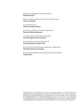 Presidenta da República Federativa do Brasil 
Dilma Rousseff 
Ministra do Desenvolvimento Social e Combate à Fome 
Tereza Campello 
Secretário Executivo 
Marcelo Cardona Rocha 
Secretário de Avaliação e Gestão da Informação 
Paulo de Martino Jannuzzi 
Secretário Nacional de Renda de Cidadania 
Luiz Henrique da Silva de Paiva 
Secretária Nacional de Assistência Social 
Denise Ratmann Arruda Colin 
Secretário Nacional de Segurança Alimentar e Nutricional 
Arnoldo Anacleto de Campos 
Secretário Extraordinário para Superação da Extrema Pobreza 
Tiago Falcão 
Expediente: Esta é uma publicação técnica da Secretaria de Avaliação e Gestão da Informação. 
SECRETÁRIO DE AVALIAÇÃO E GESTÃO DA INFORMAÇÃO: Paulo de Martino Jannuzzi; 
DIRETOR DO DEPARTAMENTO DE AVALIAÇÃO: Alexandro Rodrigues Pinto; DIRETOR 
DO DEPARTAMENTO DE MONITORAMENTO: Marconi Fernandes de Sousa; DIRETOR 
DO DEPARTAMENTO DE GESTÃO DA INFORMAÇÃO: Caio Nakashima; DIRETORA DO 
DEPARTAMENTO DE FORMAÇÃO E DISSEMINAÇÃO: Patricia Augusta Ferreira Vilas Boas. 
 
