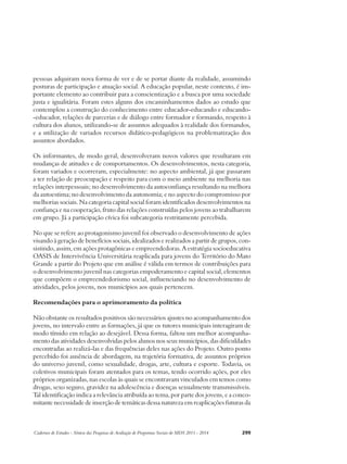 pessoas adquiram nova forma de ver e de se portar diante da realidade, assumindo 
posturas de participação e atuação social. A educação popular, neste contexto, é im-portante 
elemento ao contribuir para a conscientização e a busca por uma sociedade 
justa e igualitária. Foram estes alguns dos encaminhamentos dados ao estudo que 
contemplou a construção do conhecimento entre educador-educando e educando- 
-educador, relações de parcerias e de diálogo entre formador e formando, respeito à 
cultura dos alunos, utilizando-se de assuntos adequados à realidade dos formandos, 
e a utilização de variados recursos didático-pedagógicos na problematização dos 
assuntos abordados. 
Os informantes, de modo geral, desenvolveram novos valores que resultaram em 
mudanças de atitudes e de comportamentos. Os desenvolvimentos, nesta categoria, 
foram variados e ocorreram, especialmente: no aspecto ambiental, já que passaram 
a ter relação de preocupação e respeito para com o meio ambiente na melhoria nas 
relações interpessoais; no desenvolvimento da autoconfiança resultando na melhora 
da autoestima; no desenvolvimento da autonomia; e no aspecto do compromisso por 
melhorias sociais. Na categoria capital social foram identificados desenvolvimentos na 
confiança e na cooperação, fruto das relações construídas pelos jovens ao trabalharem 
em grupo. Já a participação cívica foi subcategoria restritamente percebida. 
No que se refere ao protagonismo juvenil foi observado o desenvolvimento de ações 
visando à geração de benefícios sociais, idealizados e realizados a partir de grupos, con-sistindo, 
assim, em ações protagônicas e empreendedoras. A estratégia socioeducativa 
OASIS de Intervivência Universitária reaplicada para jovens do Território do Mato 
Grande a partir do Projeto que em análise é válida em termos de contribuições para 
o desenvolvimento juvenil nas categorias empoderamento e capital social, elementos 
que compõem o empreendedorismo social, influenciando no desenvolvimento de 
atividades, pelos jovens, nos municípios aos quais pertencem. 
Recomendações para o aprimoramento da política 
Não obstante os resultados positivos são necessários ajustes no acompanhamento dos 
jovens, no intervalo entre as formações, já que os tutores municipais interagiram de 
modo tímido em relação ao desejável. Dessa forma, faltou um melhor acompanha-mento 
das atividades desenvolvidas pelos alunos nos seus municípios, das dificuldades 
encontradas ao realizá-las e das frequências deles nas ações do Projeto. Outro ponto 
percebido foi ausência de abordagem, na trajetória formativa, de assuntos próprios 
do universo juvenil, como sexualidade, drogas, arte, cultura e esporte. Todavia, os 
coletivos municipais foram atentados para os temas, tendo ocorrido ações, por eles 
próprios organizadas, nas escolas às quais se encontravam vinculados em temos como 
drogas, sexo seguro, gravidez na adolescência e doenças sexualmente transmissíveis. 
Tal identificação indica a relevância atribuída ao tema, por parte dos jovens, e a conco-mitante 
necessidade de inserção de temáticas dessa natureza em reaplicações futuras da 
Cadernos de Estudos - Síntese das Pesquisas de Avaliação de Programas Sociais do MDS 2011 - 2014 299 
 