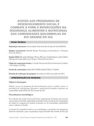 ACESSO AOS PROGRAMAS DE 
DESENVOLVIMENTO SOCIAL E 
COMBATE À FOME E REPERCUSSÕES NA 
SEGURANÇA ALIMENTAR E NUTRICIONAL 
DAS COMUNIDADES QUILOMBOLAS DO 
RIO GRANDE DO SUL 
ficha técnica 
Instituição executora: Universidade Federal do Rio Grande do Sul (UFRGS). 
Equipe responsável: Marilda Borges Neutzling (coordenadora) e Fernanda 
Souza de Bairros. 
Equipe SAGI: Alexandro Rodrigues Pinto, Alba Lucy Giraldo Figueroa, Júnia Valéria 
Quiroga da Cunha, Júlio César Borges e Marina Pereira Novo. 
Órgão de cooperação técnica: Conselho Nacional de Desenvolvimento Científico 
e Tecnológico (CNPq). 
Forma de contratação: Edital MCT/MDS-SAGI/CNPq nº 36/2010. 
Período de realização da pesquisa: dezembro de 2010 a dezembro de 2011. 
apresentação da pesquisa 
Objetivos da pesquisa 
Avaliar o acesso aos programas de desenvolvimento social e combate à fome e a 
prevalência de (in)segurança alimentar e nutricional das famílias residentes em 
comunidades quilombolas do Rio Grande do Sul. 
Procedimentos metodológicos 
Foi realizado um estudo transversal de base populacional, incluindo uma amostra 
representativa de famílias quilombolas do Estado do Rio Grande do Sul. A população 
de estudo foi composta por famílias localizadas em 22 comunidades quilombolas 
rurais e urbanas no Estado. 
A amostra foi estimada levando-se em consideração a prevalência de insegurança 
alimentar moderada e grave na população negra do Estado Rio Grande do Sul, que 
Cadernos de Estudos - Síntese das Pesquisas de Avaliação de Programas Sociais do MDS 2011 - 2014 301 
 