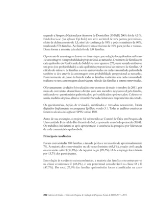 segundo a Pesquisa Nacional por Amostra de Domicílios (PNAD) 2009, foi de 9,5 %. 
Estabeleceu-se (no software Epi Info) um erro aceitável de três pontos percentuais, 
efeito de delineamento de 1,5, nível de confiança de 95% e poder estatístico de 80%, 
totalizando 576 famílias. Ao final houve um acréscimo de 10% para perdas e recusas. 
Dessa forma a amostra calculada foi de 634 famílias. 
O processo de amostragem deu-se em duas etapas: para seleção dos quilombos utilizou- 
-se amostragem com probabilidade proporcional ao tamanho. O número de famílias em 
cada quilombo do Rio Grande do Sul difere entre quatro e 275, neste sentido atribui-se 
um peso (ou probabilidade) a cada quilombo proporcional ao número de famílias. O 
cálculo do número de famílias a serem entrevistadas em cada comunidade quilombola 
também se deu através da amostragem com probabilidade proporcional ao tamanho. 
Posteriormente de posse da lista de todas as famílias residentes em cada comunidade 
realizava-se uma amostragem aleatória para seleção das famílias a serem entrevistadas. 
O levantamento de dados foi realizado entre os meses de maio e outubro de 2011, por 
meio de entrevistas domiciliares diretas com um membro responsável pela família, 
utilizando-se questionários padronizados, pré-codificados e pré-testados. Coletou-se 
ainda, medidas de peso, altura e circunferência da cintura nos respondentes do estudo. 
Os questionários, depois de revisados, codificados e revisados novamente, foram 
digitados duplamente no programa EpiData versão 3.1. Todas as análises estatísticas 
foram realizadas no software SPSS versão 18.0. 
Antes de sua execução, o projeto foi submetido ao Comitê de Ética em Pesquisa da 
Universidade Federal do Rio Grande do Sul, e aprovado através do protocolo 20041. 
Os trabalhos iniciaram-se após apresentação e anuência da pesquisa por lideranças 
de cada comunidade quilombola. 
Principais resultados 
Foram entrevistadas 588 famílias, a taxa de perdas e recusas foi de aproximadamente 
7%. A maioria dos entrevistados era do sexo feminino (65,1%), estado civil casada 
ou em união estável (57,8%) e da raça/cor negra (89,2%). O desemprego foi relatado 
por 13,7% dos participantes. 
Em relação às variáveis socioeconômicas, a maioria das famílias encontravam-se 
na classe econômica C (48,2%), e um percentual considerável na classe D e E 
(47,7%). Do total, 27,9% das famílias quilombolas foram classificadas na cate- 
302Cadernos de Estudos - Síntese das Pesquisas de Avaliação de Programas Sociais do MDS 2011 - 2014 
 