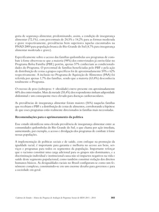 goria de segurança alimentar, predominando, assim, a condição de insegurança 
alimentar (72,1%), com percentuais de 24,5% e 14,2% para as formas moderada 
e grave respectivamente, prevalências bem superiores àquelas encontrados na 
PNAD 2009 para população branca do Rio Grande do Sul (4,7% para insegurança 
alimentar moderada e grave). 
Especificamente sobre o acesso das famílias quilombolas aos programas de com-bate 
à fome observou-se que a maioria (98%) dos entrevistados já ouviu falar no 
Programa Bolsa Família (PBF,) porém, apenas 57% conheciam as condicionali-dades 
do Programa. O percentual de famílias beneficiadas pelo PBF e pela ação 
de distribuição de cestas a grupos específicos foi de aproximadamente 59% e 62% 
respectivamente. A inclusão no Programa de Aquisição de Alimentos (PAA) foi 
referida por apenas 1,7% das famílias, sendo que a maioria (63,8%) desconhecia 
totalmente o Programa. 
O excesso de peso (sobrepeso + obesidade) esteve presente em aproximadamente 
60% dos entrevistados. Mais da metade (55,4%) dos respondentes tinham adiposidade 
abdominal e um consequente risco elevado para doenças cardiovasculares. 
As prevalências de insegurança alimentar foram maiores (56%) naquelas famílias 
que recebiam o PBF e a distribuição de cestas de alimentos, corroborando a hipótese 
de que esses programas estão realmente direcionados às famílias mais necessitadas. 
Recomendações para o aprimoramento da política 
Esse estudo identificou uma elevada prevalência de insegurança alimentar entre as 
comunidades quilombolas do Rio Grande do Sul, o que chama por ação imediata, 
aumentando, por exemplo, o acesso e divulgação dos programas de combate à fome 
nessas populações. 
A implementação de políticas sociais e de saúde, com enfoque na promoção da 
igualdade racial, é importante para garantia e melhoria no acesso aos bens, ser-viços 
e programas para todos os segmentos da população. Importante reforçar 
que o racismo constitui uma carga adicional para os grupos não dominantes, e a 
discriminação individual e institucional causa não só impactos negativos na vida e 
saúde deste segmento populacional, como também constitui violação dos direitos 
humanos básicos. As desigualdades raciais no Brasil configuram-se como um fe-nômeno 
complexo, constituindo-se em um enorme desafio para governos e para 
a sociedade em geral. 
Cadernos de Estudos - Síntese das Pesquisas de Avaliação de Programas Sociais do MDS 2011 - 2014 303 
 