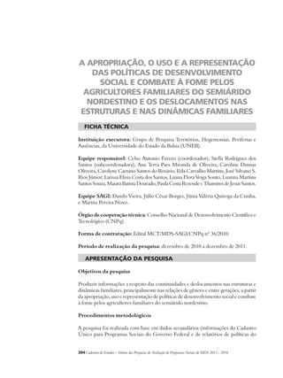 A APROPRIAÇÃO, O USO E A REPRESENTAÇÃO 
DAS POLÍTICAS DE DESENVOLVIMENTO 
SOCIAL E COMBATE À FOME PELOS 
AGRICULTORES FAMILIARES DO SEMIÁRIDO 
NORDESTINO E OS DESLOCAMENTOS NAS 
ESTRUTURAS E NAS DINÂMICAS FAMILIARES 
ficha técnica 
Instituição executora: Grupo de Pesquisa Territórios, Hegemonias, Periferias e 
Ausências, da Universidade do Estado da Bahia (UNEB). 
Equipe responsável: Celso Antonio Favero (coordenador), Stella Rodrigues dos 
Santos (subcoordenadora), Ana Terra Paes Miranda de Oliveira, Caroline Dumas 
Oliveira, Carolyne Caetano Santos do Rosário, Iêda Carvalho Martins, José Silvano S. 
Rios Júnior, Larissa Elisia Costa dos Santos, Luana Flora Veiga Souto, Luanna Martins 
Santos Souza, Maiara Batista Dourado, Paula Costa Rezende e Thamires de Jesus Santos. 
Equipe SAGI: Danilo Vieira, Júlio César Borges, Júnia Valéria Quiroga da Cunha, 
e Marina Pereira Novo. 
Órgão de cooperação técnica: Conselho Nacional de Desenvolvimento Científico e 
Tecnológico (CNPq). 
Forma de contratação: Edital MCT/MDS-SAGI/CNPq nº 36/2010. 
Período de realização da pesquisa: dezembro de 2010 a dezembro de 2011. 
apresentação da pesquisa 
Objetivos da pesquisa 
Produzir informações a respeito das continuidades e deslocamentos nas estruturas e 
dinâmicas familiares, principalmente nas relações de gênero e entre gerações, a partir 
da apropriação, uso e representação de políticas de desenvolvimento social e combate 
à fome pelos agricultores familiares do semiárido nordestino. 
Procedimentos metodológicos 
A pesquisa foi realizada com base em dados secundários (informações do Cadastro 
Único para Programas Sociais do Governo Federal e de relatórios de políticas do 
304Cadernos de Estudos - Síntese das Pesquisas de Avaliação de Programas Sociais do MDS 2011 - 2014 
 