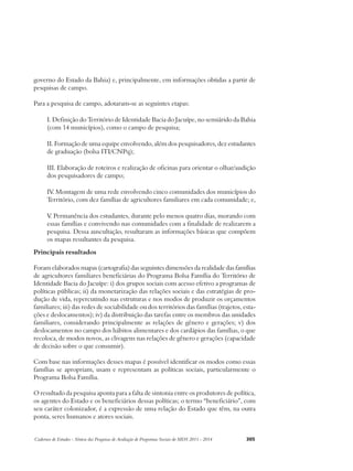 governo do Estado da Bahia) e, principalmente, em informações obtidas a partir de 
pesquisas de campo. 
Para a pesquisa de campo, adotaram-se as seguintes etapas: 
I. Definição do Território de Identidade Bacia do Jacuípe, no semiárido da Bahia 
(com 14 municípios), como o campo de pesquisa; 
II. Formação de uma equipe envolvendo, além dos pesquisadores, dez estudantes 
de graduação (bolsa ITI/CNPq); 
III. Elaboração de roteiros e realização de oficinas para orientar o olhar/audição 
dos pesquisadores de campo; 
IV. Montagem de uma rede envolvendo cinco comunidades dos municípios do 
Território, com dez famílias de agricultores familiares em cada comunidade; e, 
V. Permanência dos estudantes, durante pelo menos quatro dias, morando com 
essas famílias e convivendo nas comunidades com a finalidade de realizarem a 
pesquisa. Dessa auscultação, resultaram as informações básicas que compõem 
os mapas resultantes da pesquisa. 
Principais resultados 
Foram elaborados mapas (cartografia) das seguintes dimensões da realidade das famílias 
de agricultores familiares beneficiárias do Programa Bolsa Família do Território de 
Identidade Bacia do Jacuípe: i) dos grupos sociais com acesso efetivo a programas de 
políticas públicas; ii) da monetarização das relações sociais e das estratégias de pro-dução 
de vida, repercutindo nas estruturas e nos modos de produzir os orçamentos 
familiares; iii) das redes de sociabilidade ou dos territórios das famílias (trajetos, esta-ções 
e deslocamentos); iv) da distribuição das tarefas entre os membros das unidades 
familiares, considerando principalmente as relações de gênero e gerações; v) dos 
deslocamentos no campo dos hábitos alimentares e dos cardápios das famílias, o que 
recoloca, de modos novos, as clivagens nas relações de gênero e gerações (capacidade 
de decisão sobre o que consumir). 
Com base nas informações desses mapas é possível identificar os modos como essas 
famílias se apropriam, usam e representam as políticas sociais, particularmente o 
Programa Bolsa Família. 
O resultado da pesquisa aponta para a falta de sintonia entre os produtores de política, 
os agentes do Estado e os beneficiários dessas políticas; o termo “beneficiário”, com 
seu caráter colonizador, é a expressão de uma relação do Estado que têm, na outra 
ponta, seres humanos e atores sociais. 
Cadernos de Estudos - Síntese das Pesquisas de Avaliação de Programas Sociais do MDS 2011 - 2014 305 
 